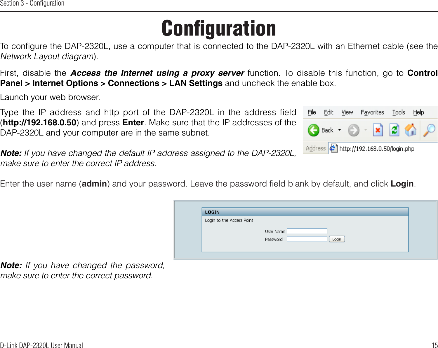 15D-Link DAP-2320L User ManualSection 3 - ConﬁgurationConﬁgurationTo conﬁgure the DAP-2320L, use a computer that is connected to the DAP-2320L with an Ethernet cable (see the Network Layout diagram).First,  disable  the  Access  the  Internet  using  a  proxy  server function.  To  disable  this  function,  go  to Control Panel &gt; Internet Options &gt; Connections &gt; LAN Settings and uncheck the enable box.  Launch your web browser. Type  the  IP  address  and  http  port  of  the  DAP-2320L  in  the  address  ﬁeld (http://192.168.0.50) and press Enter. Make sure that the IP addresses of the DAP-2320L and your computer are in the same subnet.Note: If you have changed the default IP address assigned to the DAP-2320L, make sure to enter the correct IP address. Enter the user name (admin) and your password. Leave the password ﬁeld blank by default, and click Login.Note:  If  you  have  changed  the  password, make sure to enter the correct password.