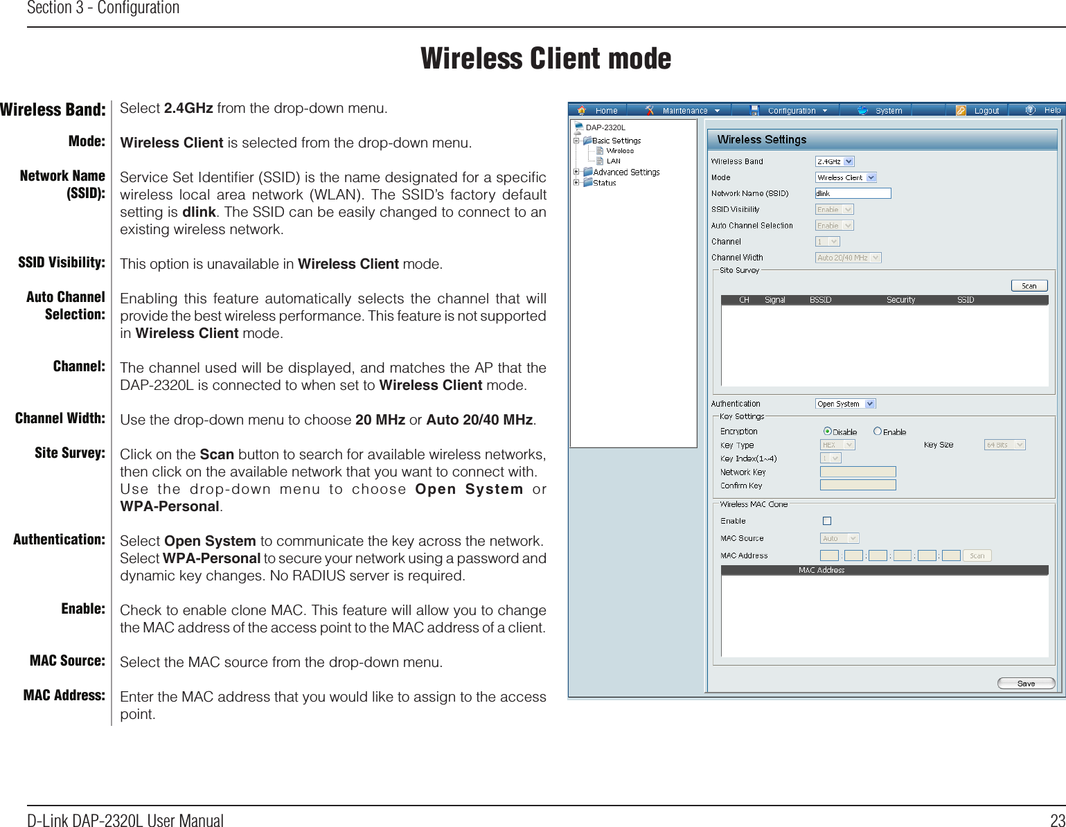 23D-Link DAP-2320L User ManualSection 3 - ConﬁgurationWireless Client modeMode:Network Name (SSID):SSID Visibility:Auto Channel Selection:Channel:Channel Width:Site Survey:Authentication:Enable:MAC Source:MAC Address:Wireless Band: Select 2.4GHz from the drop-down menu. Wireless Client is selected from the drop-down menu.Service Set Identiﬁer (SSID) is the name designated for a speciﬁc wireless local area  network  (WLAN).  The  SSID’s  factory  default setting is dlink. The SSID can be easily changed to connect to an existing wireless network.This option is unavailable in Wireless Client mode.Enabling  this  feature automatically selects the channel that will provide the best wireless performance. This feature is not supported in Wireless Client mode.The channel used will be displayed, and matches the AP that the DAP-2320L is connected to when set to Wireless Client mode.Use the drop-down menu to choose 20 MHz or Auto 20/40 MHz.Click on the Scan button to search for available wireless networks, then click on the available network that you want to connect with.Use  the  drop-down  menu  to  choose  Open  System  orWPA-Personal.Select Open System to communicate the key across the network.Select WPA-Personal to secure your network using a password and dynamic key changes. No RADIUS server is required.Check to enable clone MAC. This feature will allow you to change the MAC address of the access point to the MAC address of a client.Select the MAC source from the drop-down menu.Enter the MAC address that you would like to assign to the access point.DAP-2320L