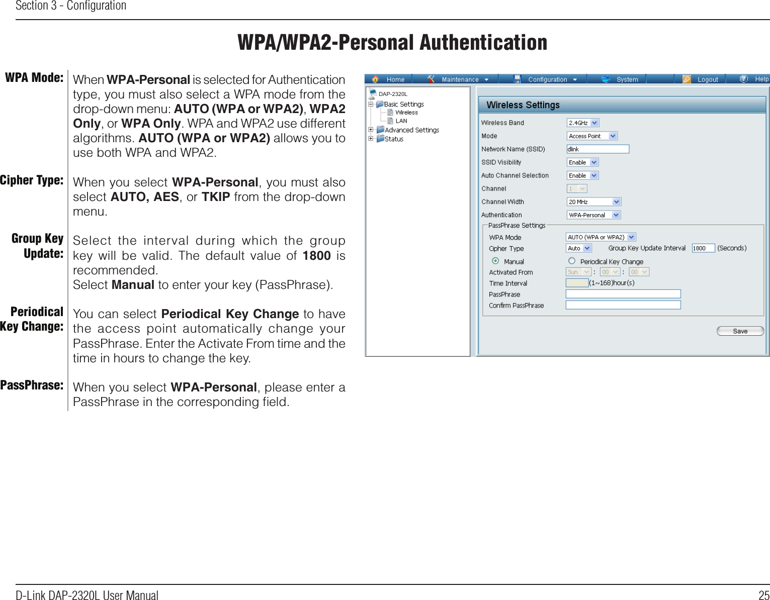 25D-Link DAP-2320L User ManualSection 3 - ConﬁgurationWPA/WPA2-Personal AuthenticationWhen WPA-Personal is selected for Authentication type, you must also select a WPA mode from the drop-down menu: AUTO (WPA or WPA2), WPA2 Only, or WPA Only. WPA and WPA2 use different algorithms. AUTO (WPA or WPA2) allows you to use both WPA and WPA2.When you select WPA-Personal, you must also select AUTO, AES, or TKIP from the drop-down menu.Select  the  interval  during  which  the  group key  will  be  valid.  The  default  value  of  1800  is recommended.Select Manual to enter your key (PassPhrase). You can select Periodical Key Change to have the  access  point  automatically  change  your PassPhrase. Enter the Activate From time and the time in hours to change the key.When you select WPA-Personal, please enter a PassPhrase in the corresponding ﬁeld.WPA Mode: Cipher Type:Group Key Update:Periodical Key Change:PassPhrase:DAP-2320L