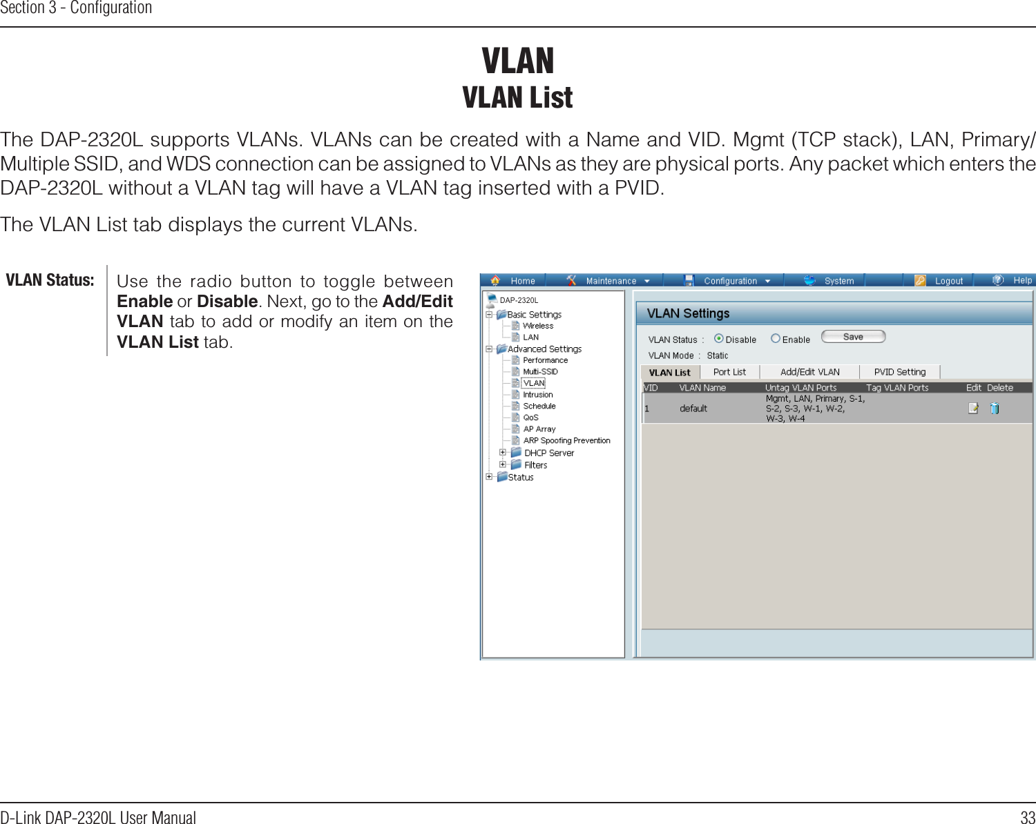 33D-Link DAP-2320L User ManualSection 3 - ConﬁgurationVLANVLAN ListThe DAP-2320L supports VLANs. VLANs can be created with a Name and VID. Mgmt (TCP stack), LAN, Primary/Multiple SSID, and WDS connection can be assigned to VLANs as they are physical ports. Any packet which enters the DAP-2320L without a VLAN tag will have a VLAN tag inserted with a PVID.The VLAN List tab displays the current VLANs.Use  the  radio  button  to  toggle  between Enable or Disable. Next, go to the Add/Edit VLAN tab to add or modify an item on the VLAN List tab. VLAN Status:DAP-2320L