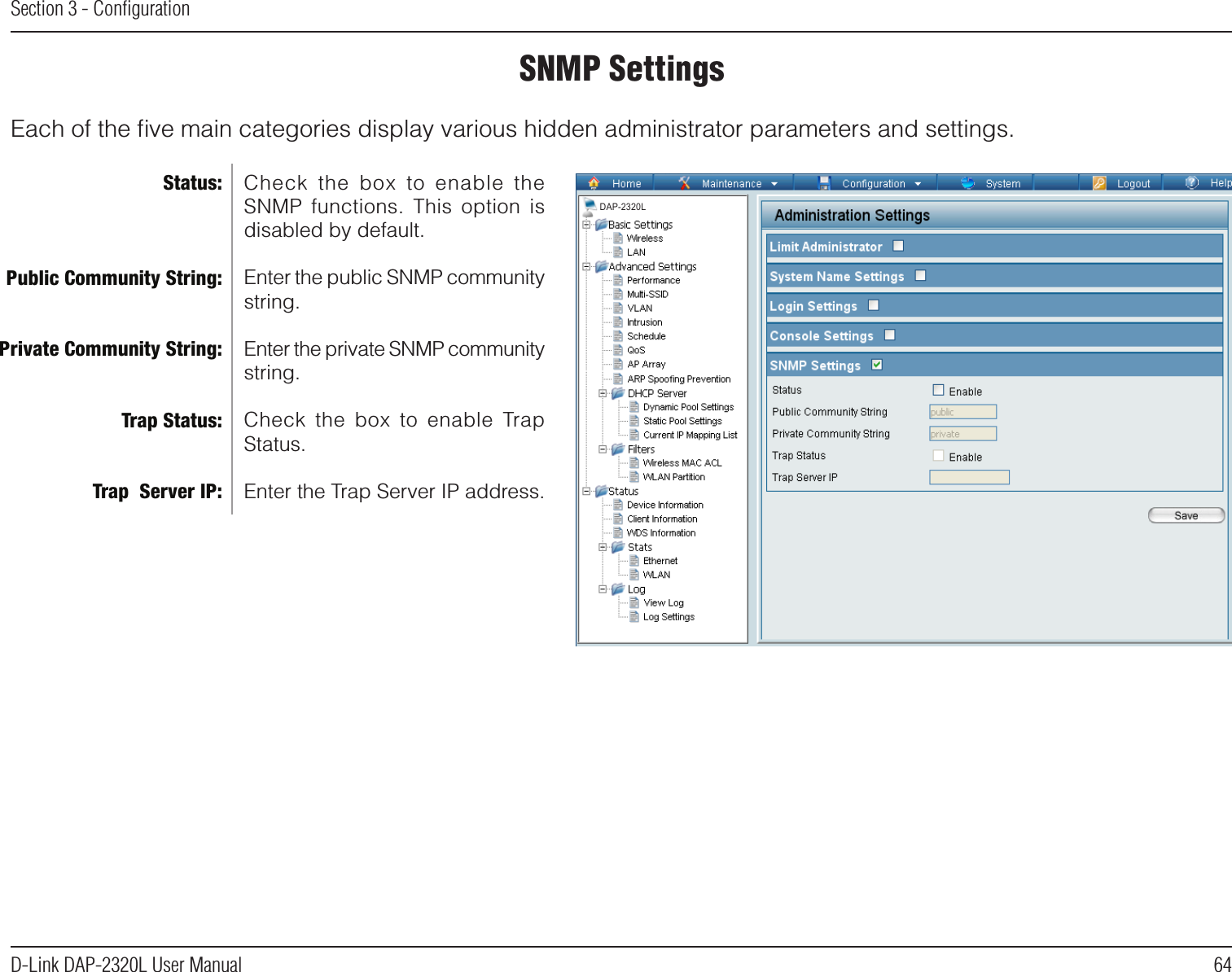 64D-Link DAP-2320L User ManualSection 3 - ConﬁgurationSNMP SettingsEach of the ﬁve main categories display various hidden administrator parameters and settings.Check  the  box  to  enable  the SNMP  functions.  This  option  is disabled by default.Enter the public SNMP community string.Enter the private SNMP community string.Check  the  box  to  enable  Trap Status.Enter the Trap Server IP address.Status:Public Community String:Private Community String:Trap Status:Trap  Server IP:DAP-2320L
