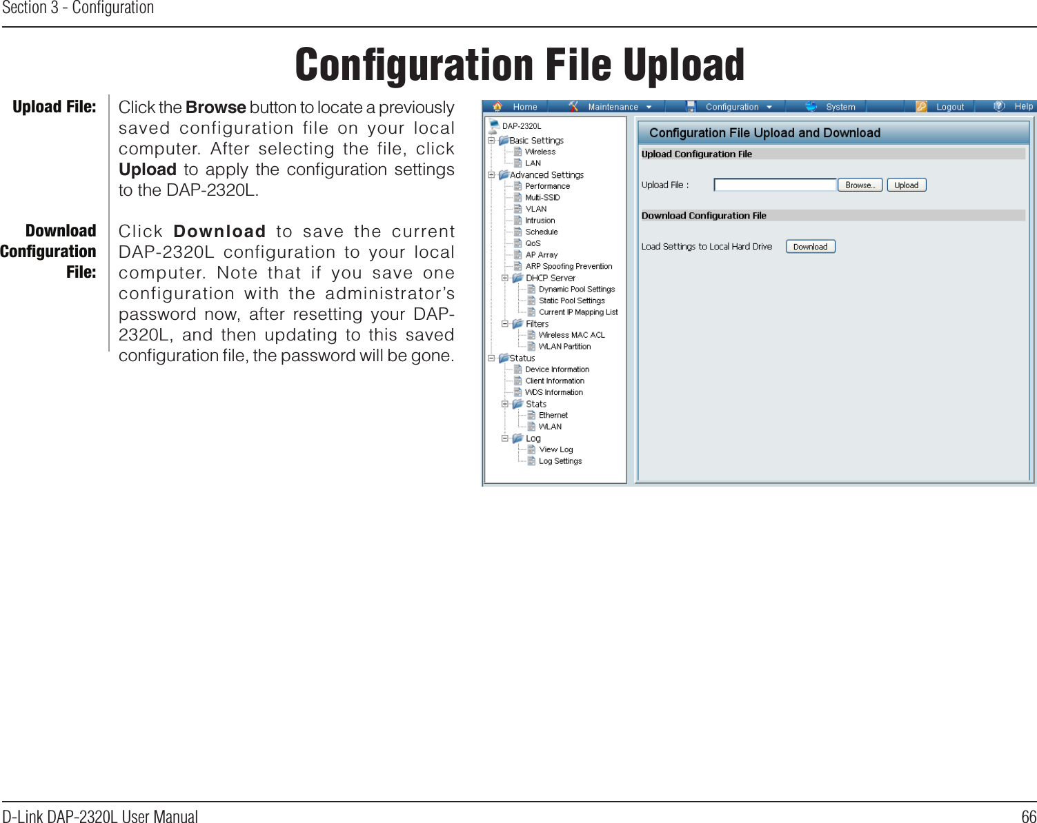 66D-Link DAP-2320L User ManualSection 3 - ConﬁgurationConﬁguration File UploadClick the Browse button to locate a previously saved  configuration  file  on  your  local computer.  After  selecting  the  file,  click Upload  to  apply  the  conﬁguration  settings to the DAP-2320L.Click  Download  to  save  the  currentDAP-2320L  configuration  to  your  local computer.  Note  that  if  you  save  one configuration  with  the  administrator’s password now,  after  resetting your  DAP-2320L,  and  then  updating  to  this  saved conﬁguration ﬁle, the password will be gone.Upload File:Download Conﬁguration File:DAP-2320L