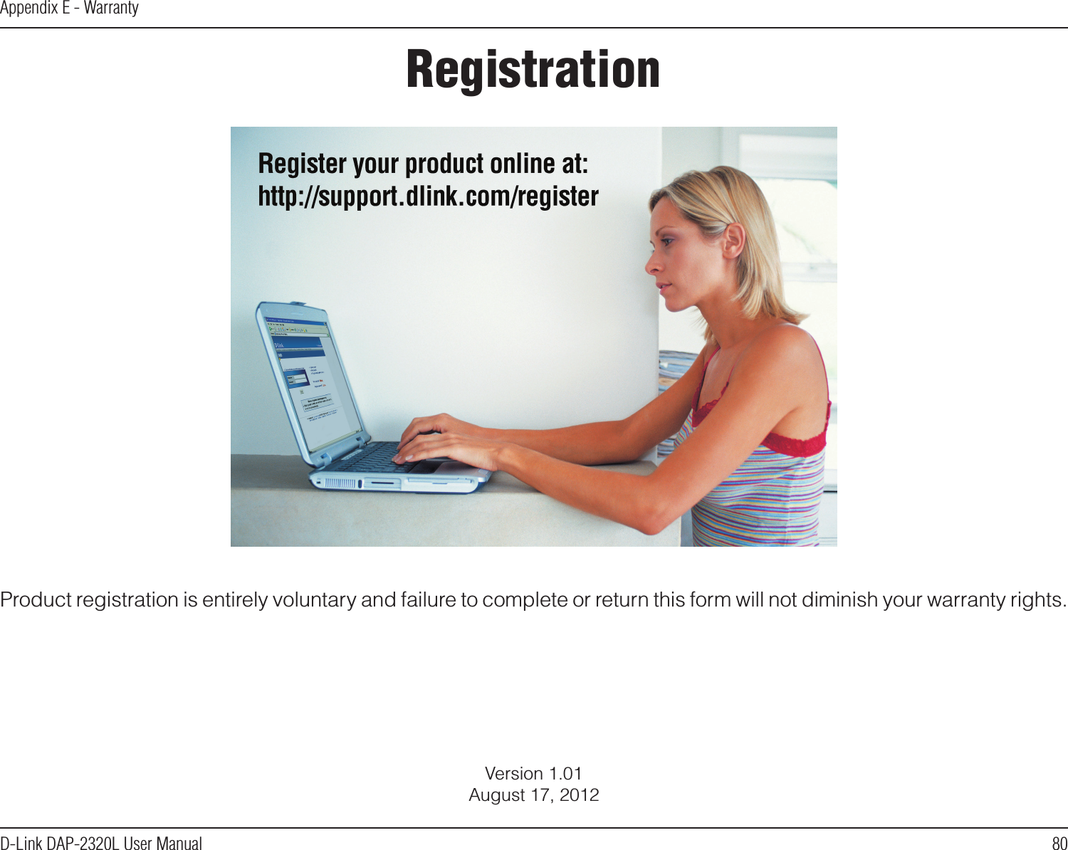 80D-Link DAP-2320L User ManualAppendix E - WarrantyVersion 1.01August 17, 2012Product registration is entirely voluntary and failure to complete or return this form will not diminish your warranty rights.Registration