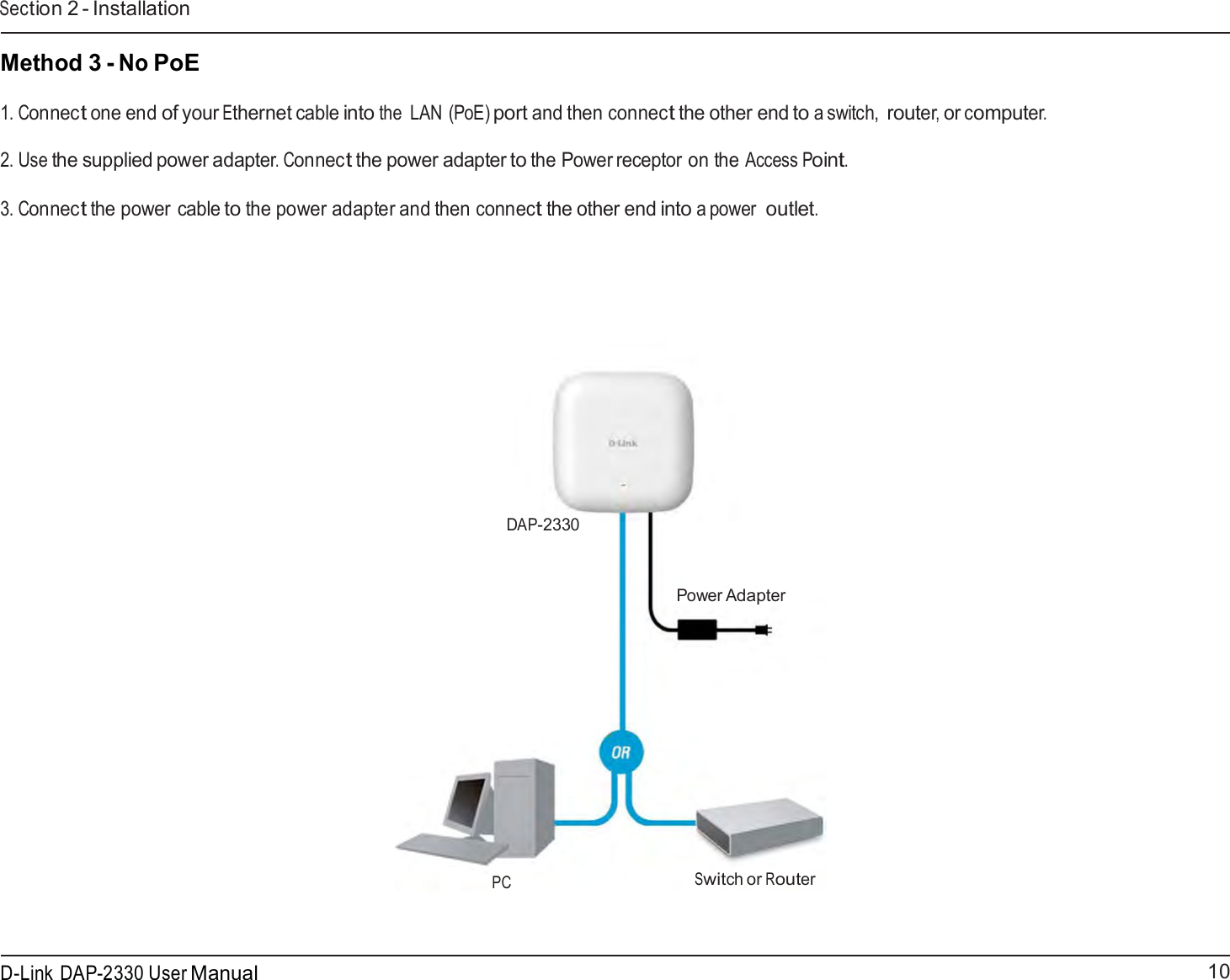 10 D-Link DAP-2330 User ManualSection 2 - Installation     Method 3 - No PoE  1. Connect one end of your Ethernet cable into the  LAN (PoE) port and then connect the other end to a switch, router, or computer.  2. Use the supplied power adapter. Connect the power adapter to the Power receptor on the Access Point.  3. Connect the power cable to the power adapter and then connect the other end into a power outlet.                  DAP-2330    Power Adapter                PC Switch or Router 