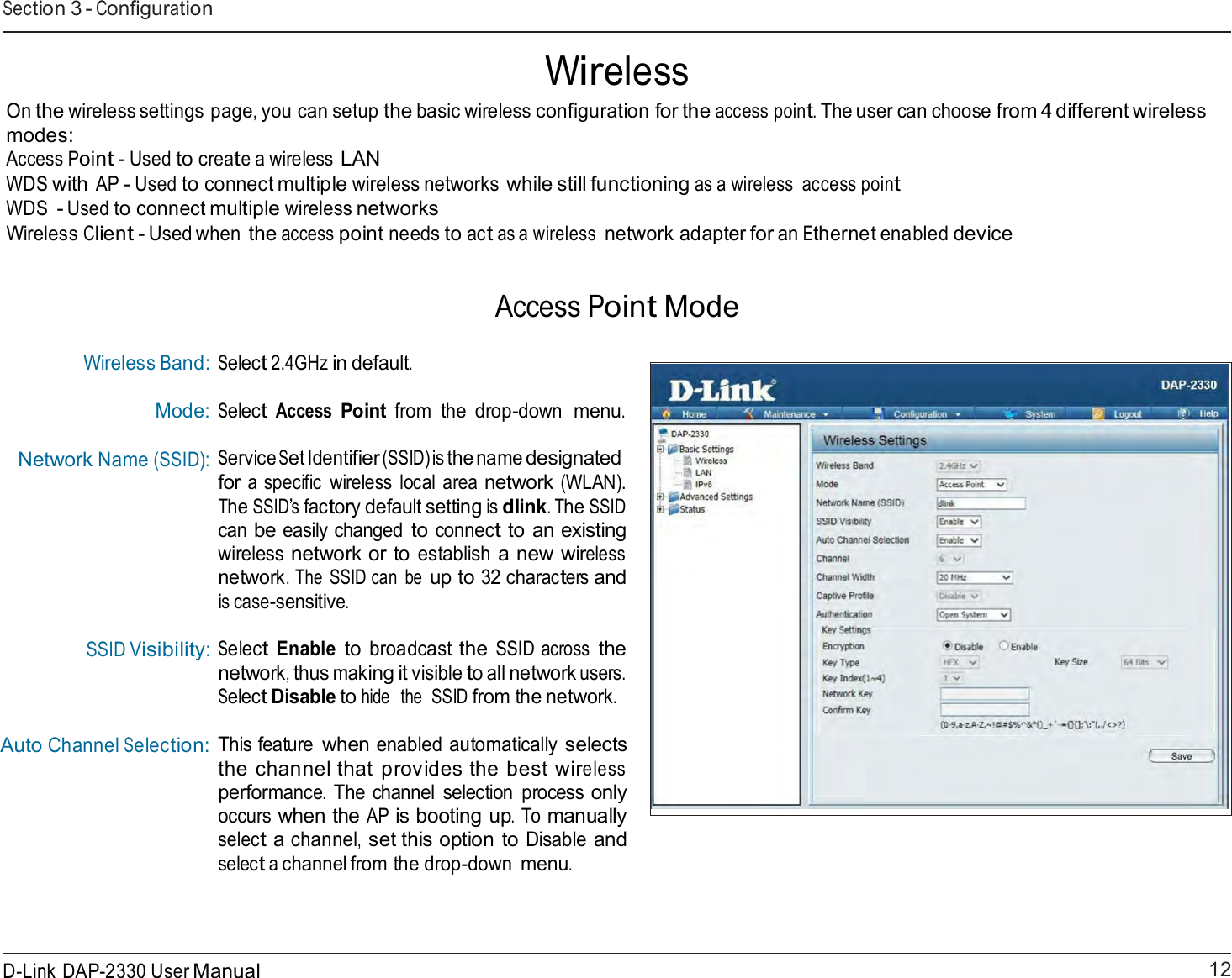 12 D-Link DAP-2330 User ManualSection 3 - Configuration       Wireless On the wireless settings page, you can setup the basic wireless configuration for the access point. The user can choose from 4 different wireless modes: Access Point - Used to create a wireless LAN WDS with AP - Used to connect multiple wireless networks while still functioning as a wireless  access point WDS - Used to connect multiple wireless networks Wireless Client - Used when the access point needs to act as a wireless network adapter for an Ethernet enabled device    Access Point Mode   Wireless Band: Mode: Network Name (SSID):           SSID Visibility:     Auto Channel Selection: Select 2.4GHz in default. Select Access Point from  the drop-down menu. Service Set Identifier (SSID) is the name designated for a specific  wireless  local area network (WLAN). The SSID’s factory default setting is dlink. The SSID can be easily changed to connect to an existing wireless network or to establish a new wireless network. The  SSID can  be up to 32 characters and is case-sensitive.  Select Enable to broadcast the SSID across the network, thus making it visible to all network users. Select Disable to hide  the  SSID from the network.  This feature when enabled automatically selects the channel that provides the best wireless performance. The channel  selection  process only occurs when the AP is booting up. To manually select a channel, set this option to Disable and select a channel from the drop-down menu. 