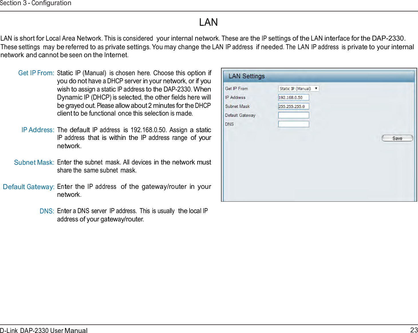 23 D-Link DAP-2330 User ManualSection 3 - Configuration    LAN  LAN is short for Local Area Network. This is considered your internal network. These are the IP settings of the LAN interface for the DAP-2330. These settings  may be referred to as private settings. You may change the LAN IP address if needed. The LAN IP address  is private to your internal network and cannot be seen on the Internet.   Get IP From:         IP Address:     Subnet Mask: Default Gateway: DNS: Static IP (Manual)  is chosen here. Choose this option if you do not have a DHCP server in your network, or if you wish to assign a static IP address to the DAP-2330. When Dynamic IP (DHCP) is selected, the other fields here will be grayed out. Please allow about 2 minutes for the DHCP client to be functional once this selection is made.  The default IP address is 192.168.0.50. Assign a static IP address that is within the IP address  range of your network.  Enter the subnet  mask. All devices in the network must share the same subnet mask.  Enter the IP address  of the gateway/router in your network.  Enter a DNS server  IP address.  This is usually  the local IP address of your gateway/router. 