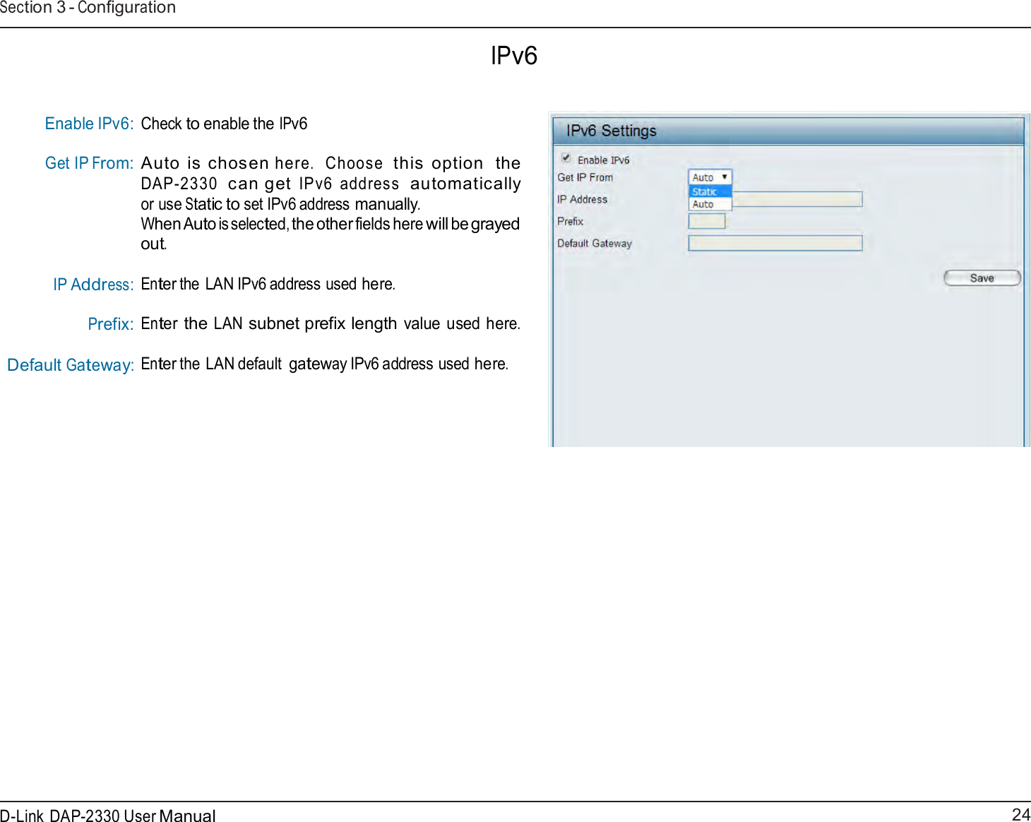 24 D-Link DAP-2330 User ManualSection 3 - Configuration    IPv6    Enable IPv6: Get IP From:       IP Address: Prefix: Default Gateway: Check to enable the IPv6  Auto  is  chosen here.  Choose  this  option  the DAP-2330  can get IPv6  address  automatically or use Static to set IPv6 address manually. When Auto is selected, the other fields here will be grayed out.  Enter the LAN IPv6 address used here.  Enter the LAN subnet prefix length value used here. Enter the LAN default gateway IPv6 address used here. 