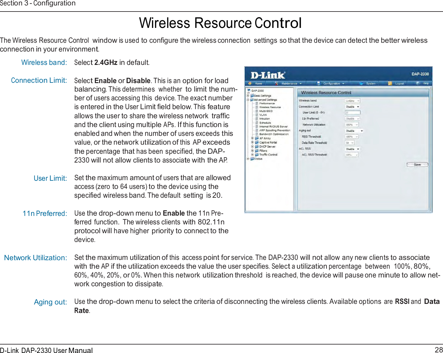 28 D-Link DAP-2330 User ManualSection 3 - Configuration     Wireless Resource Control  The Wireless Resource Control window is used to configure the wireless connection  settings so that the device can detect the better wireless connection in your environment.  Wireless band: Connection Limit:              User Limit:     11n Preferred: Network Utilization: Aging out:  Select 2.4GHz in default.   Select Enable or Disable. This is an option for load balancing. This determines  whether to limit the num- ber of users accessing this device. The exact number is entered in the User Limit field below. This feature allows the user to share the wireless network traffic and the client using multiple APs. If this function is enabled and when the number of users exceeds this value, or the network utilization of this  AP exceeds the percentage that has been specified, the DAP- 2330 will not allow clients to associate with the AP.   Set the maximum amount of users that are allowed access (zero to 64 users) to the device using the specified wireless band. The default  setting  is 20.  Use the drop-down menu to Enable the 11n Pre- ferred function.  The wireless clients with 802.11n protocol will have higher priority to connect to the device.  Set the maximum utilization of this  access point for service. The DAP-2330 will not allow any new clients to associate with the AP if the utilization exceeds the value the user specifies. Select a utilization percentage  between  100%, 80%, 60%, 40%, 20%, or 0%. When this network utilization threshold is reached, the device will pause one minute to allow net- work congestion to dissipate.  Use the drop-down menu to select the criteria of disconnecting the wireless clients. Available options are RSSI and Data Rate. 