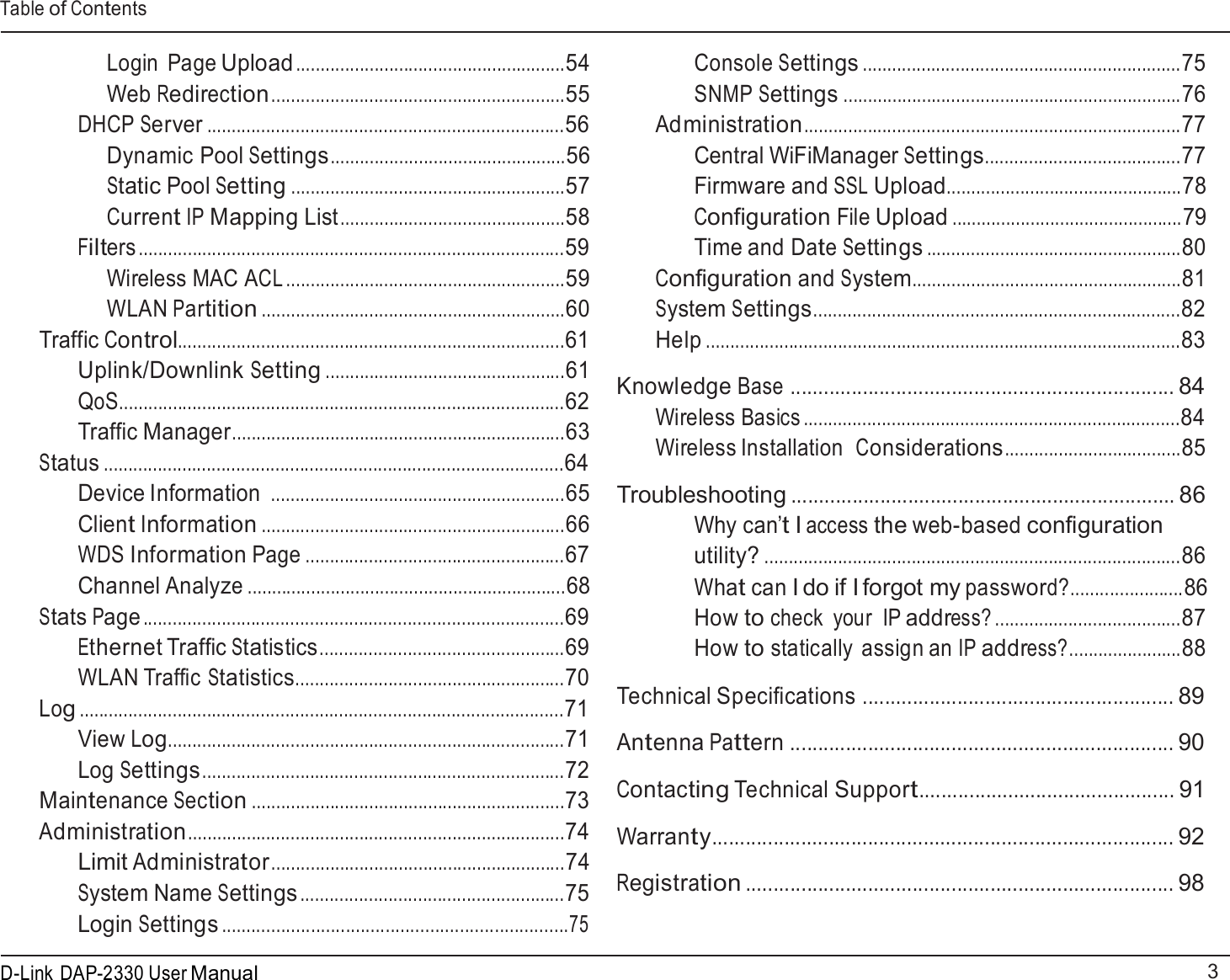 Table of Contents 3 D-Link DAP-2330 User Manual    Login  Page Upload .......................................................54 Web Redirection............................................................55 DHCP Server .........................................................................56 Dynamic Pool Settings................................................56 Static Pool Setting ........................................................57 Current IP Mapping List..............................................58 Filters .......................................................................................59 Wireless MAC ACL .........................................................59 WLAN Partition ..............................................................60 Traffic Control...............................................................................61 Uplink/Downlink Setting .................................................61 QoS...........................................................................................62 Traffic Manager....................................................................63 Status ..............................................................................................64 Device Information ............................................................65 Client Information ..............................................................66 WDS Information Page .....................................................67 Channel Analyze .................................................................68 Stats Page ......................................................................................69 Ethernet Traffic Statistics..................................................69 WLAN Traffic Statistics.......................................................70 Log ...................................................................................................71 View Log.................................................................................71 Log Settings..........................................................................72 Maintenance Section ................................................................73 Administration.............................................................................74 Limit Administrator ............................................................74 System Name Settings ......................................................75 Login Settings ......................................................................75 Console Settings .................................................................75 SNMP Settings .....................................................................76 Administration.............................................................................77 Central WiFiManager Settings........................................77 Firmware and SSL Upload................................................78 Configuration File Upload ...............................................79 Time and Date Settings ....................................................80 Configuration and System.......................................................81 System Settings...........................................................................82 Help .................................................................................................83  Knowledge Base ..................................................................... 84 Wireless Basics .............................................................................84 Wireless Installation  Considerations....................................85  Troubleshooting ..................................................................... 86 Why can’t I access the web-based configuration utility? .....................................................................................86 What can I do if I forgot my password?.......................86 How to check  your  IP address? ......................................87 How to statically assign an IP address?.......................88  Technical Specifications ........................................................ 89  Antenna Pattern ..................................................................... 90  Contacting Technical Support.............................................. 91  Warranty................................................................................... 92  Registration ............................................................................. 98 