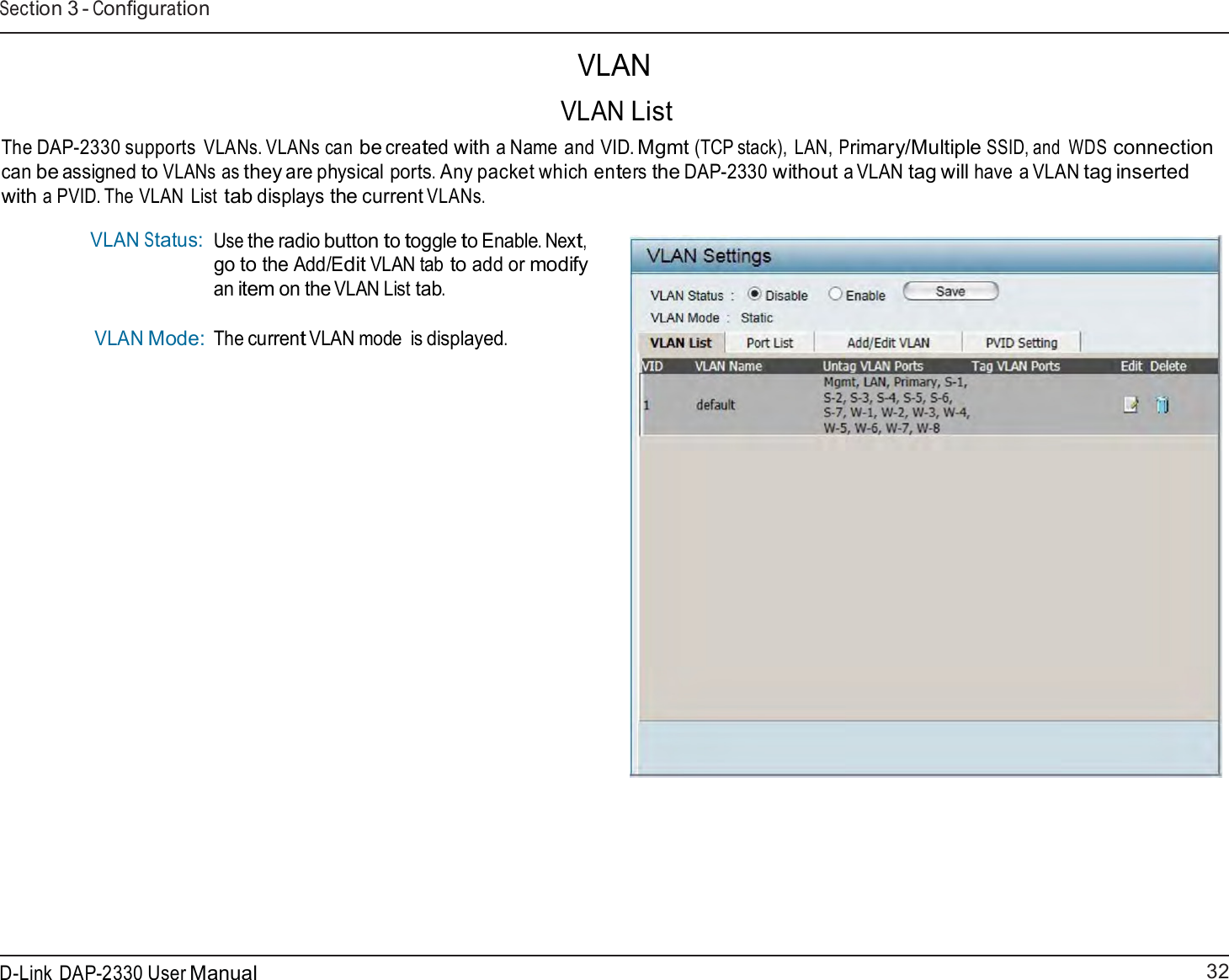32 D-Link DAP-2330 User ManualSection 3 - Configuration     VLAN  VLAN List  The DAP-2330 supports VLANs. VLANs can be created with a Name and VID. Mgmt (TCP stack), LAN, Primary/Multiple SSID, and  WDS connection can be assigned to VLANs as they are physical ports. Any packet which enters the DAP-2330 without a VLAN tag will have a VLAN tag inserted with a PVID. The VLAN  List tab displays the current VLANs.  VLAN Status:     VLAN Mode: Use the radio button to toggle to Enable. Next, go to the Add/Edit VLAN tab to add or modify an item on the VLAN List tab.  The current VLAN mode  is displayed. 