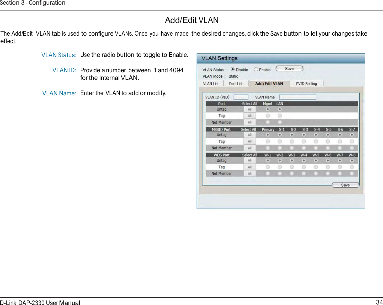 34 D-Link DAP-2330 User ManualSection 3 - Configuration      Add/Edit VLAN  The Add/Edit  VLAN tab is used to configure VLANs. Once you  have made the desired changes, click the Save button to let your changes take effect.  VLAN Status: VLAN ID:  VLAN Name: Use the radio button to toggle to Enable.   Provide a number between 1 and 4094 for the Internal VLAN.  Enter the VLAN to add or modify. 
