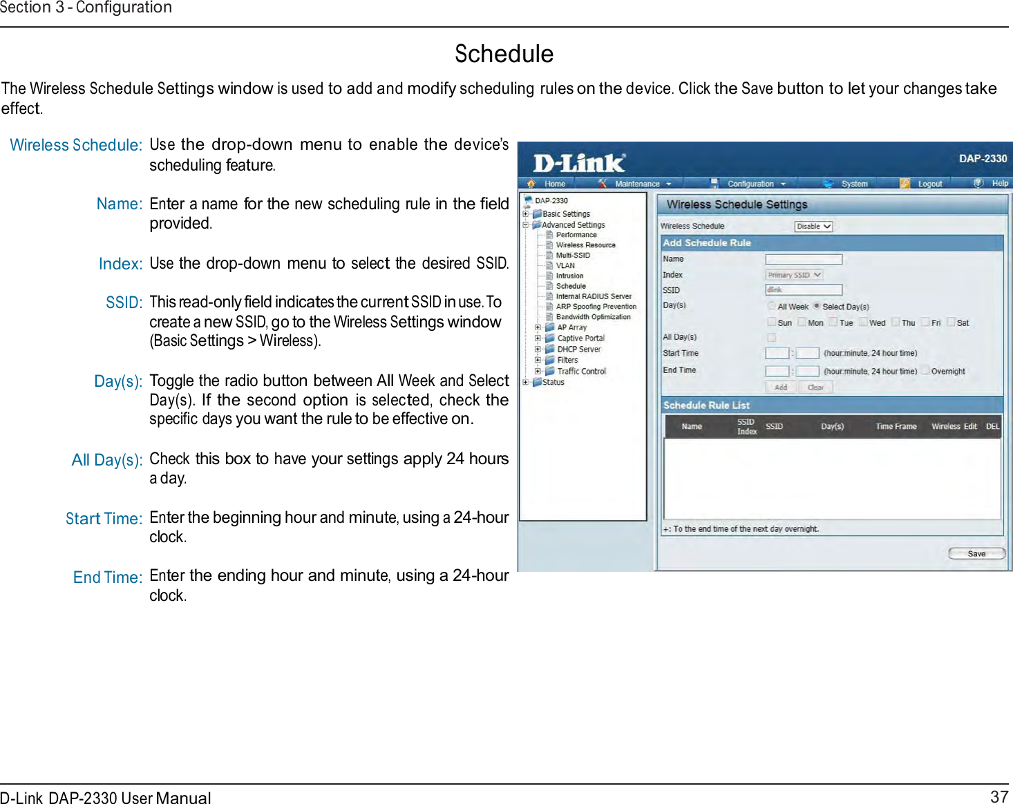 37 D-Link DAP-2330 User ManualSection 3 - Configuration      Schedule  The Wireless Schedule Settings window is used to add and modify scheduling rules on the device. Click the Save button to let your changes take effect.  Wireless Schedule: Name: Index: SSID:    Day(s):     All Day(s): Start Time: End Time: Use the drop-down menu to enable the device’s scheduling feature.  Enter a name for the new scheduling rule in the field provided. Use the drop-down menu to select the desired SSID. This read-only field indicates the current SSID in use. To create a new SSID, go to the Wireless Settings window (Basic Settings &gt; Wireless).  Toggle the radio button between All Week and Select Day(s). If the second option is selected, check the specific days you want the rule to be effective on.  Check this box to have your settings apply 24 hours a day.  Enter the beginning hour and minute, using a 24-hour clock.  Enter the ending hour and minute, using a 24-hour clock. 