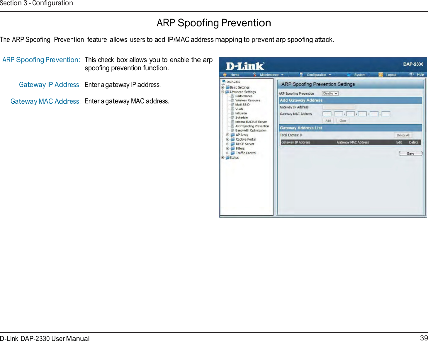 39 D-Link DAP-2330 User ManualSection 3 - Configuration      ARP Spoofing Prevention  The ARP Spoofing  Prevention  feature  allows users to add IP/MAC address mapping to prevent arp spoofing attack.   ARP Spoofing Prevention:    Gateway IP Address: Gateway MAC Address: This check box allows you to enable the arp spoofing prevention function.  Enter a gateway IP address. Enter a gateway MAC address. 