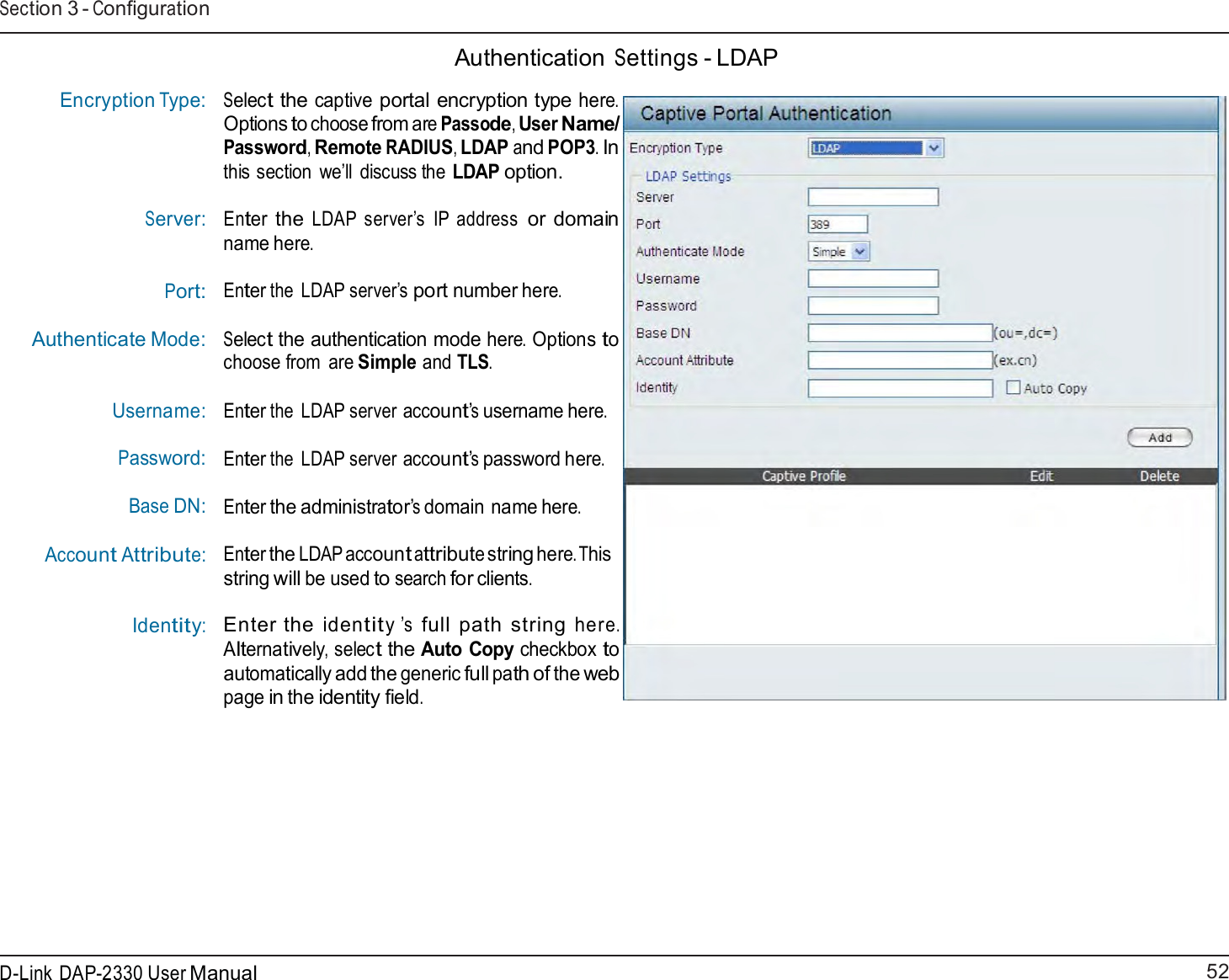 52 D-Link DAP-2330 User ManualSection 3 - Configuration        Encryption Type:    Server: Port:  Authenticate Mode:    Username: Password: Base DN: Account Attribute: Identity:  Authentication Settings - LDAP  Select the captive portal encryption type here. Options to choose from are Passode, User Name/ Password, Remote RADIUS, LDAP and POP3. In this section  we’ll  discuss the LDAP option.  Enter the LDAP server’s  IP address or domain name here.  Enter the LDAP server’s port number here.  Select the authentication mode here. Options to choose from  are Simple and TLS. Enter the LDAP server account’s username here. Enter the LDAP server account’s password here. Enter the administrator’s domain name here. Enter the LDAP account attribute string here. This string will be used to search for clients.  Enter the identity ’s full path string here. Alternatively, select the Auto Copy checkbox to automatically add the generic full path of the web page in the identity field. 