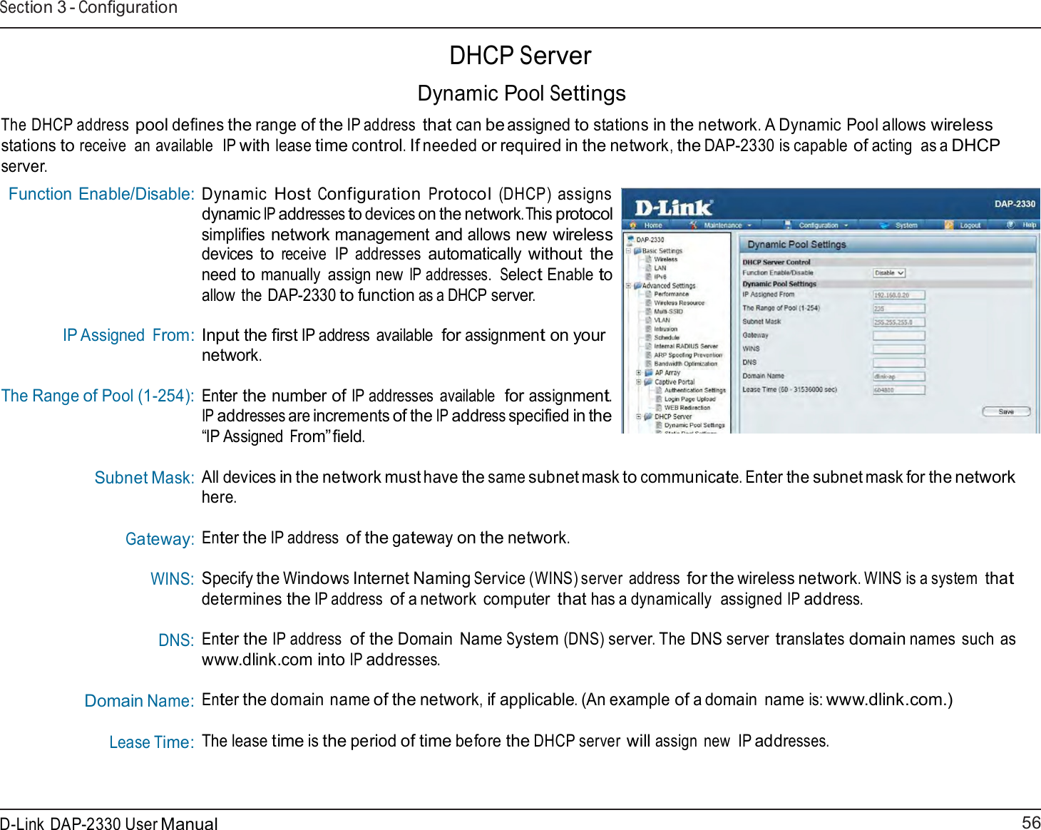 56 D-Link DAP-2330 User ManualSection 3 - Configuration     DHCP Server  Dynamic Pool Settings  The DHCP address pool defines the range of the IP address that can be assigned to stations in the network. A Dynamic Pool allows wireless stations to receive  an available  IP with lease time control. If needed or required in the network, the DAP-2330 is capable of acting  as a DHCP server. Function Enable/Disable:         IP Assigned From: The Range of Pool (1-254):  Subnet Mask:    Gateway: WINS:  DNS:    Domain Name: Lease Time: Dynamic Host Configuration Protocol (DHCP) assigns dynamic IP addresses to devices on the network.This protocol simplifies network management and allows new wireless devices to receive  IP  addresses automatically without  the need to manually  assign new IP addresses.  Select Enable to allow  the DAP-2330 to function as a DHCP server.  Input the first IP address  available for assignment on your network.  Enter the number of IP addresses available  for assignment. IP addresses are increments of the IP address specified in the “IP Assigned From” field.  All devices in the network must have the same subnet mask to communicate. Enter the subnet mask for the network here.  Enter the IP address of the gateway on the network.  Specify the Windows Internet Naming Service (WINS) server  address for the wireless network. WINS is a system that determines the IP address of a network  computer that has a dynamically  assigned IP address.  Enter the IP address of the Domain  Name System (DNS) server. The DNS server translates domain names such as www.dlink.com into IP addresses.  Enter the domain name of the network, if applicable. (An example of a domain  name is: www.dlink.com.) The lease time is the period of time before the DHCP server will assign  new  IP addresses. 