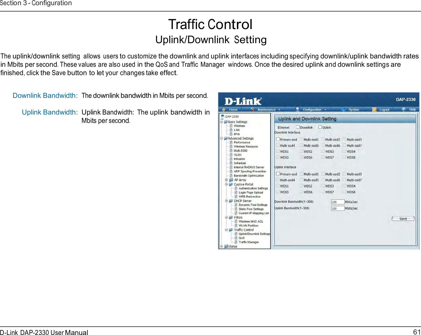 61 D-Link DAP-2330 User ManualSection 3 - Configuration      Traffic Control Uplink/Downlink Setting  The uplink/downlink setting  allows users to customize the downlink and uplink interfaces including specifying downlink/uplink bandwidth rates in Mbits per second. These values are also used in the QoS and Traffic Manager  windows. Once the desired uplink and downlink settings are finished, click the Save button to let your changes take effect.   Downlink Bandwidth: Uplink Bandwidth: The downlink bandwidth in Mbits per second.   Uplink Bandwidth:  The uplink bandwidth in Mbits per second. 