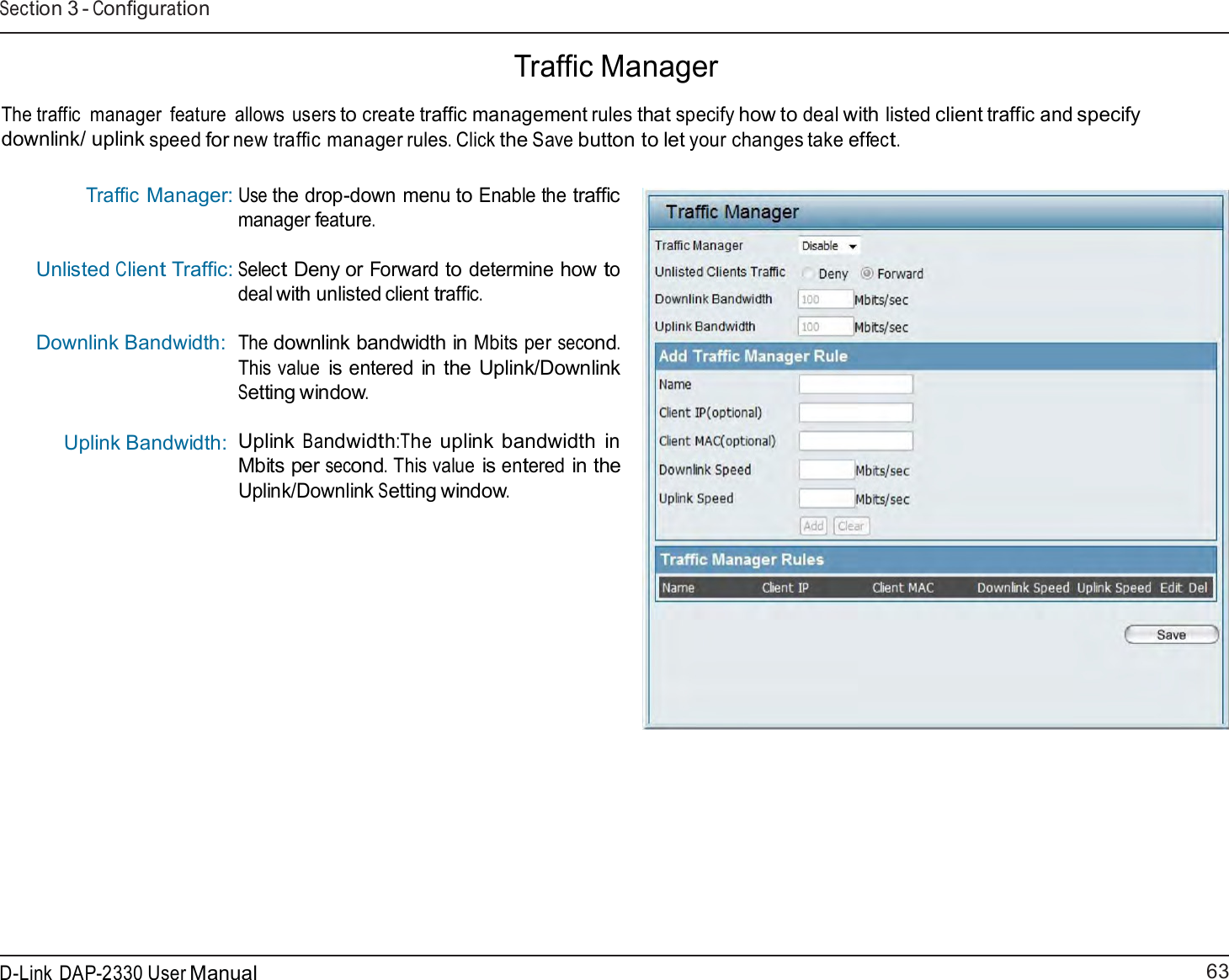 63 D-Link DAP-2330 User ManualSection 3 - Configuration    Traffic Manager  The traffic  manager  feature  allows users to create traffic management rules that specify how to deal with listed client traffic and specify downlink/ uplink speed for new traffic manager rules. Click the Save button to let your changes take effect.   Traffic Manager: Unlisted Client Traffic: Downlink Bandwidth:   Uplink Bandwidth: Use the drop-down menu to Enable the traffic manager feature.  Select Deny or Forward to determine how to deal with unlisted client traffic.  The downlink bandwidth in Mbits per second. This value is entered in the Uplink/Downlink Setting window.  Uplink Bandwidth:The uplink bandwidth in Mbits per second. This value is entered in the Uplink/Downlink Setting window. 
