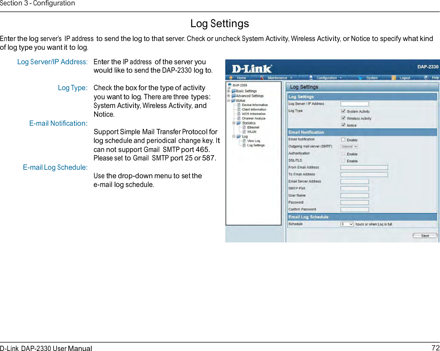 72 D-Link DAP-2330 User ManualSection 3 - Configuration      Log Settings  Enter the log server’s IP address to send the log to that server. Check or uncheck System Activity, Wireless Activity, or Notice to specify what kind of log type you want it to log.  Log Server/IP Address: Log Type:   E-mail Notification:       E-mail Log Schedule: Enter the IP address of the server you would like to send the DAP-2330 log to.  Check the box for the type of activity you want to log. There are three types: System Activity, Wireless Activity, and Notice.  Support Simple Mail Transfer Protocol for log schedule and periodical change key. It can not support Gmail  SMTP port 465. Please set to Gmail  SMTP port 25 or 587.  Use the drop-down menu to set the e-mail log schedule. 