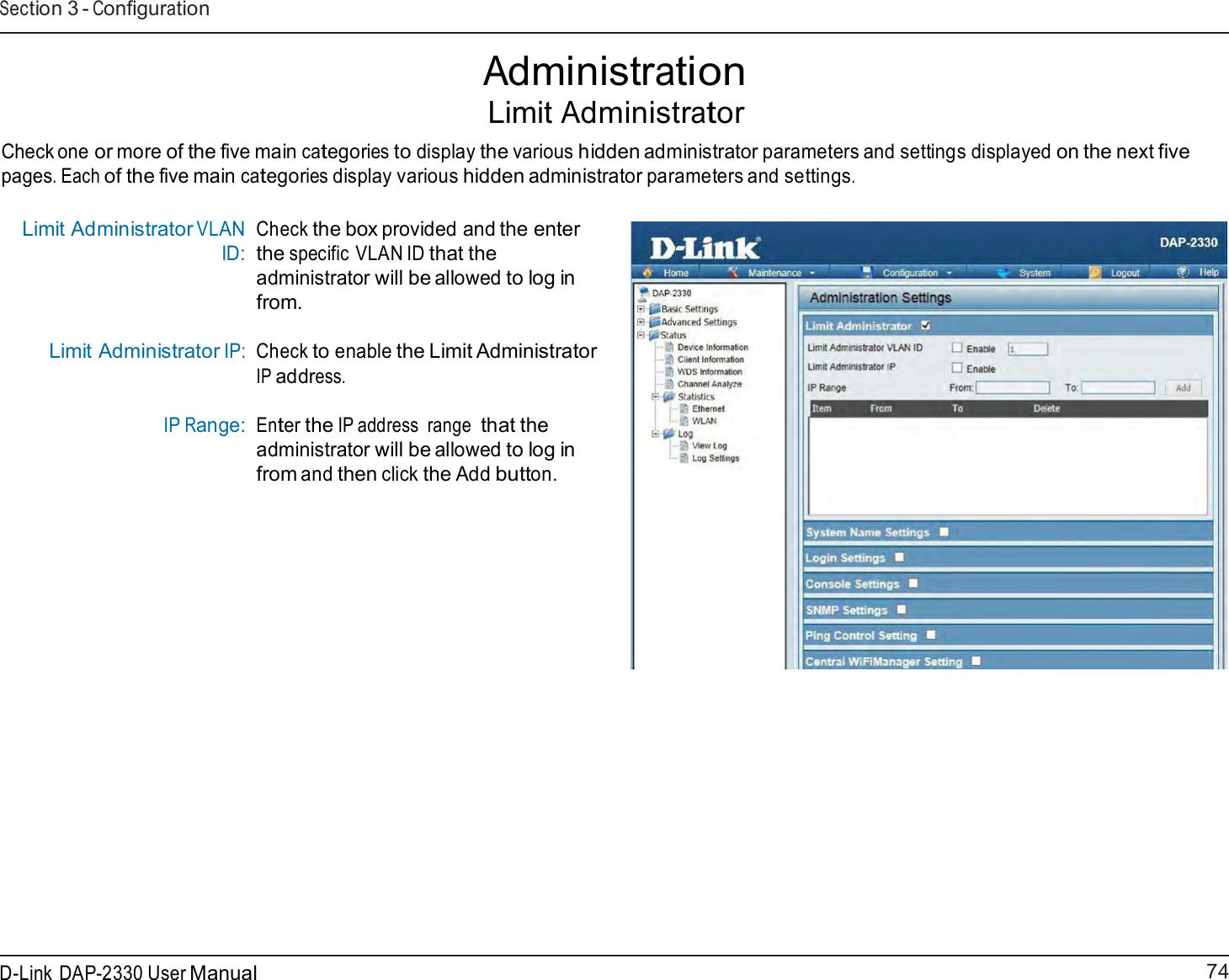 74 D-Link DAP-2330 User ManualSection 3 - Configuration    Administration Limit Administrator  Check one or more of the five main categories to display the various hidden administrator parameters and settings displayed on the next five pages. Each of the five main categories display various hidden administrator parameters and settings.  Limit Administrator VLAN ID:     Limit Administrator IP: IP Range: Check the box provided and the enter the specific VLAN ID that the administrator will be allowed to log in from.  Check to enable the Limit Administrator IP address.   Enter the IP address  range that the administrator will be allowed to log in from and then click the Add button. 