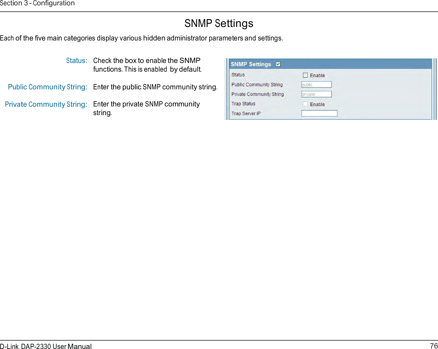 76 D-Link DAP-2330 User ManualSection 3 - Configuration      SNMP Settings  Each of the five main categories display various hidden administrator parameters and settings.   Status:    Public Community String: Private Community String: Check the box to enable the SNMP functions. This is enabled by default. Enter the public SNMP community string. Enter the private SNMP community string. 