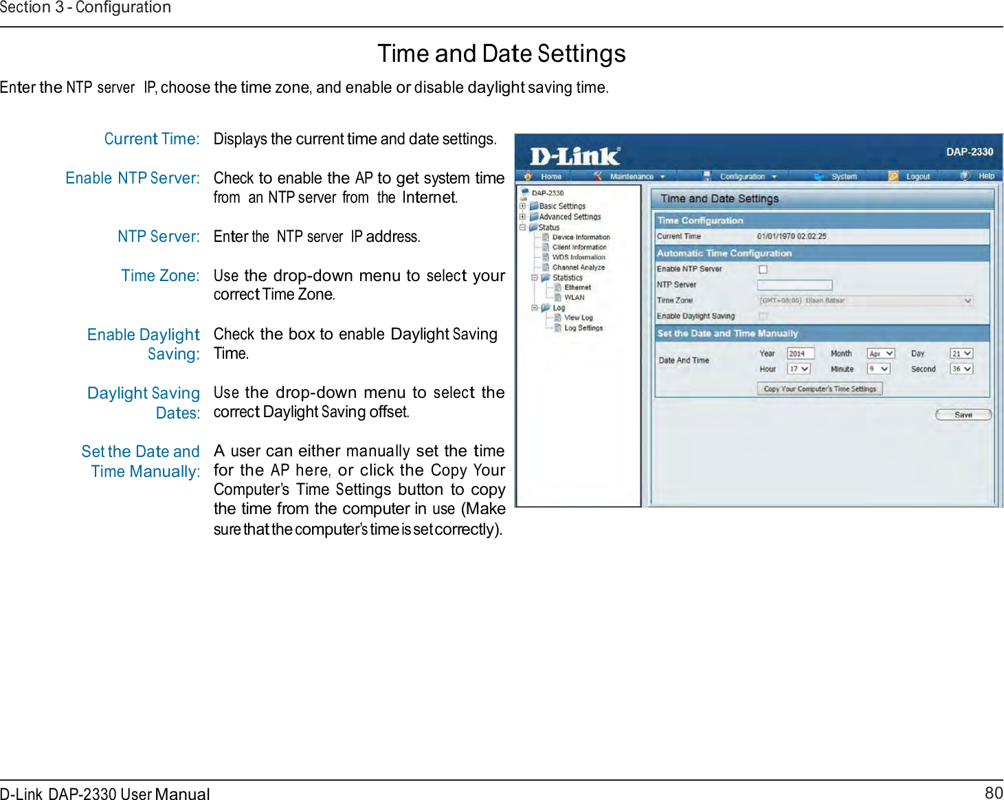80 D-Link DAP-2330 User ManualSection 3 - Configuration     Time and Date Settings  Enter the NTP server   IP, choose the time zone, and enable or disable daylight saving time.   Current Time: Enable NTP Server:  NTP Server: Time Zone:  Enable Daylight Saving:  Daylight Saving Dates:  Set the Date and Time Manually: Displays the current time and date settings.  Check to enable the AP to get system time from  an NTP server  from  the  Internet.  Enter the  NTP server  IP address.  Use the drop-down menu to select your correct Time Zone.  Check the box to enable Daylight Saving Time.  Use the drop-down menu to select the correct Daylight Saving offset.  A user can either manually set the time for the AP here, or click the Copy Your Computer’s Time Settings button to copy the time from the computer in use (Make sure that the computer’s time is set correctly). 