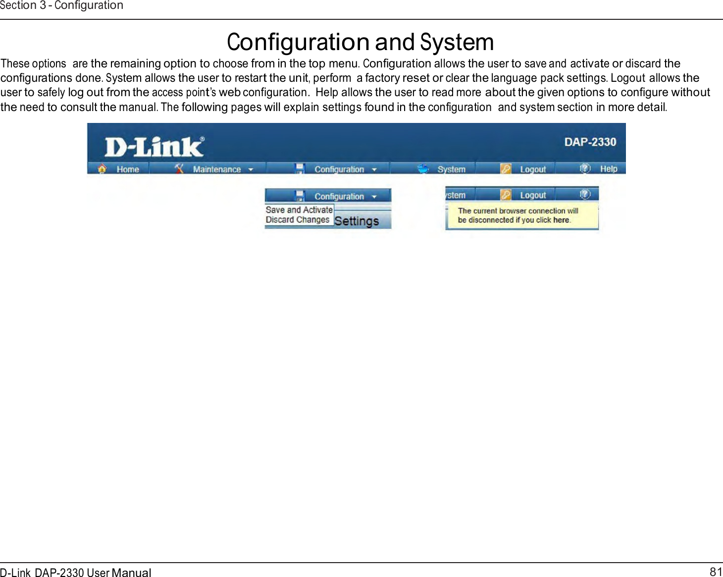 81 D-Link DAP-2330 User ManualSection 3 - Configuration    Configuration and System These options  are the remaining option to choose from in the top menu. Configuration allows the user to save and activate or discard the configurations done. System allows the user to restart the unit, perform  a factory reset or clear the language pack settings. Logout allows the user to safely log out from the access point’s web configuration.  Help allows the user to read more about the given options to configure without the need to consult the manual. The following pages will explain settings found in the configuration  and system section in more detail.   