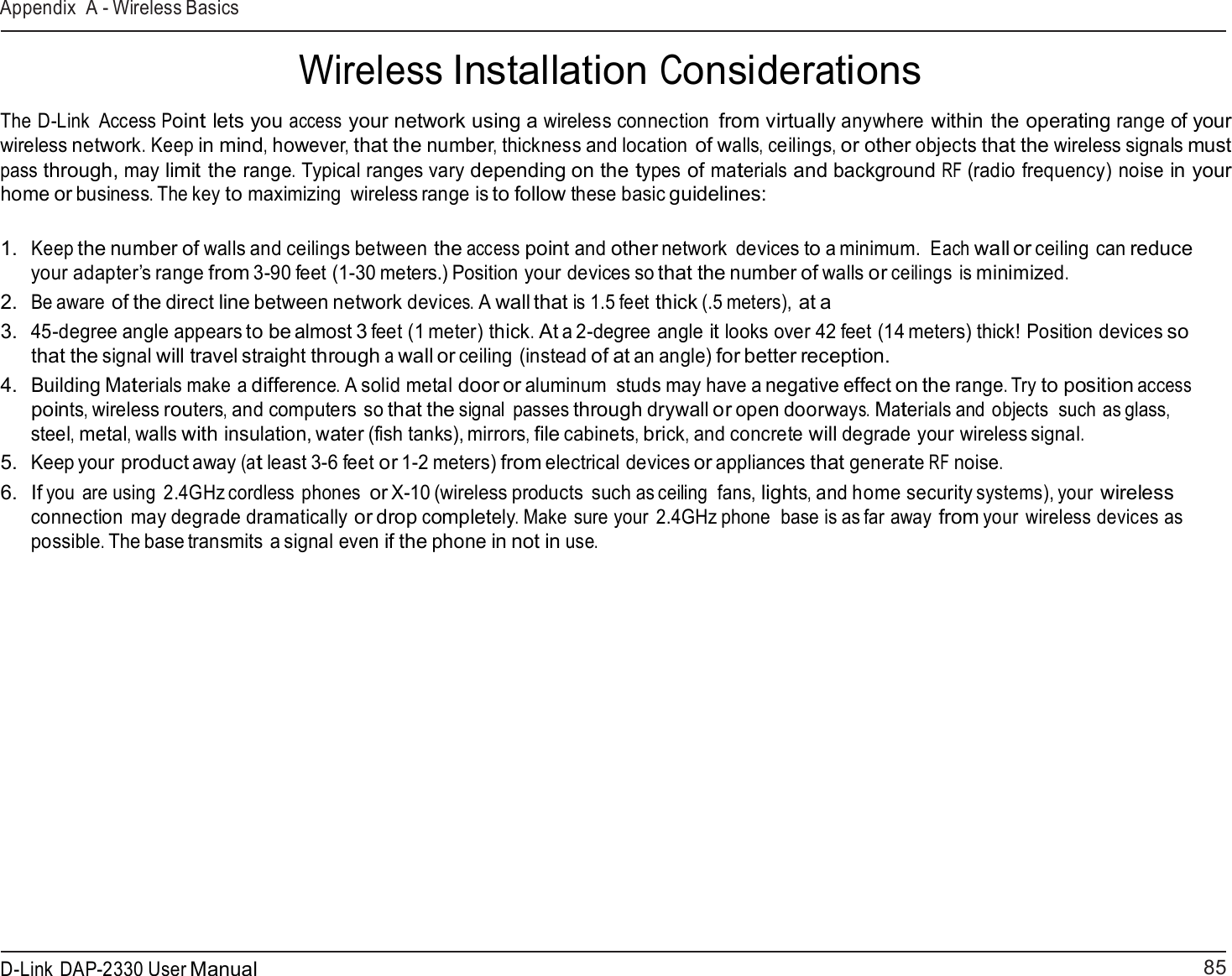 85 D-Link DAP-2330 User ManualAppendix A - Wireless Basics     Wireless Installation Considerations  The D-Link  Access Point lets you access your network using a wireless connection from virtually anywhere within the operating range of your wireless network. Keep in mind, however, that the number, thickness and location of walls, ceilings, or other objects that the wireless signals must pass through, may limit the range. Typical ranges vary depending on the types of materials and background RF (radio frequency) noise in your home or business. The key to maximizing  wireless range is to follow these basic guidelines:   1.  Keep the number of walls and ceilings between the access point and other network  devices to a minimum. Each wall or ceiling can reduce your adapter’s range from 3-90 feet (1-30 meters.) Position your devices so that the number of walls or ceilings is minimized. 2.  Be aware of the direct line between network devices. A wall that is 1.5 feet thick (.5 meters), at a 3.  45-degree angle appears to be almost 3 feet (1 meter) thick. At a 2-degree angle it looks over 42 feet (14 meters) thick! Position devices so that the signal will travel straight through a wall or ceiling (instead of at an angle) for better reception. 4.  Building Materials make a difference. A solid metal door or aluminum  studs may have a negative effect on the range. Try to position access points, wireless routers, and computers so that the signal  passes through drywall or open doorways. Materials and objects  such as glass, steel, metal, walls with insulation, water (fish tanks), mirrors, file cabinets, brick, and concrete will degrade your wireless signal. 5.  Keep your product away (at least 3-6 feet or 1-2 meters) from electrical devices or appliances that generate RF noise. 6.  If you  are using  2.4GHz cordless phones or X-10 (wireless products  such as ceiling  fans, lights, and home security systems), your wireless connection may degrade dramatically or drop completely. Make  sure your  2.4GHz phone  base is as far away from your wireless devices as possible. The base transmits a signal even if the phone in not in use. 