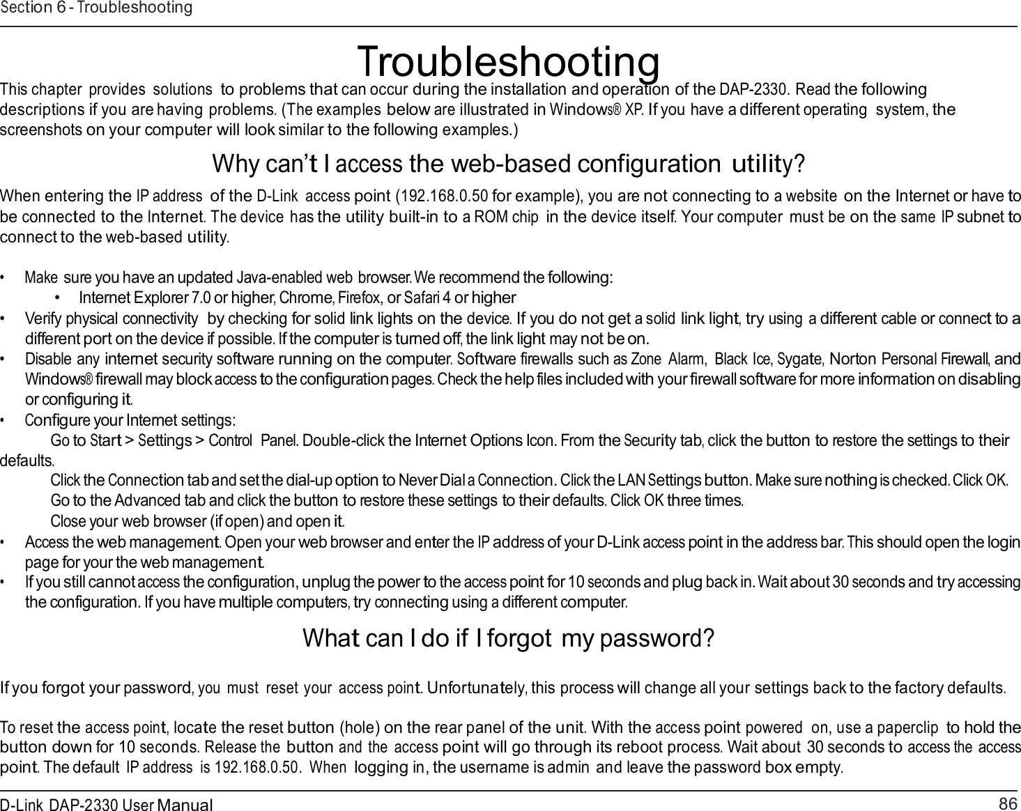 86 D-Link DAP-2330 User ManualSection 6 - Troubleshooting     Troubleshooting This chapter  provides  solutions to problems that can occur during the installation and operation of the DAP-2330. Read the following descriptions if you are having problems. (The examples below are illustrated in Windows® XP. If you have a different operating  system, the screenshots on your computer will look similar to the following examples.)  Why can’t I access the web-based configuration utility?  When entering the IP address of the D-Link  access point (192.168.0.50 for example), you are not connecting to a website on the Internet or have to be connected to the Internet. The device has the utility built-in to a ROM chip in the device itself. Your computer  must be on the same IP subnet to connect to the web-based utility.  •     Make sure you have an updated Java-enabled web browser. We recommend the following: • Internet Explorer 7.0 or higher, Chrome, Firefox, or Safari 4 or higher • Verify physical connectivity  by checking for solid link lights on the device. If you do not get a solid link light, try using a different cable or connect to a different port on the device if possible. If the computer is turned off, the link light may not be on. • Disable any internet security software running on the computer. Software firewalls such as Zone  Alarm,  Black Ice, Sygate, Norton Personal Firewall, and Windows® firewall may block access to the configuration pages. Check the help files included with your firewall software for more information on disabling or configuring it. •      Configure your Internet settings: Go to Start &gt; Settings &gt; Control  Panel. Double-click the Internet Options Icon. From the Security tab, click the button to restore the settings to their defaults. Click the Connection tab and set the dial-up option to Never Dial a Connection. Click the LAN Settings button. Make sure nothing is checked. Click OK. Go to the Advanced tab and click the button to restore these settings to their defaults. Click OK three times. Close your web browser (if open) and open it. • Access the web management. Open your web browser and enter the IP address of your D-Link access point in the address bar. This should open the login page for your the web management. • If you still cannot access the configuration, unplug the power to the access point for 10 seconds and plug back in. Wait about 30 seconds and try accessing the configuration. If you have multiple computers, try connecting using a different computer.  What can I do if I forgot my password?   If you forgot your password, you must  reset your  access point. Unfortunately, this process will change all your settings back to the factory defaults.  To reset the access point, locate the reset button (hole) on the rear panel of the unit. With the access point powered  on, use a paperclip to hold the button down for 10 seconds. Release the button and the  access point will go through its reboot process. Wait about 30 seconds to access the access point. The default IP address  is 192.168.0.50.  When logging in, the username is admin and leave the password box empty. 