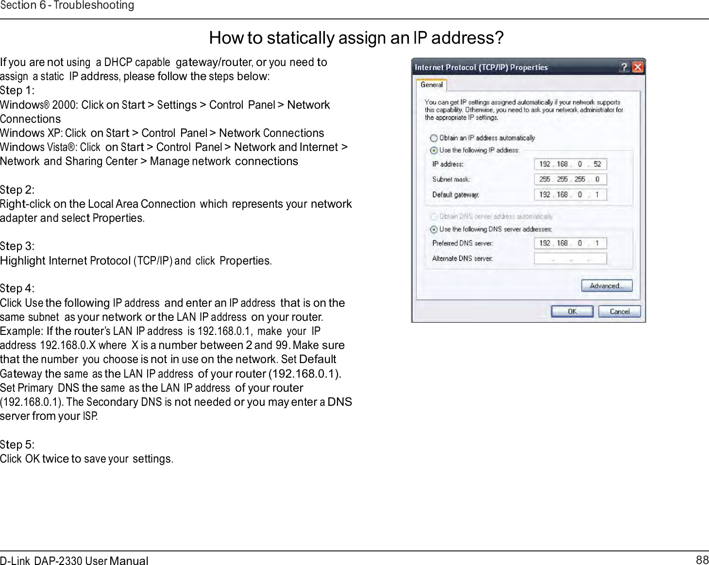 88 D-Link DAP-2330 User ManualSection 6 - Troubleshooting    How to statically assign an IP address?  If you are not using  a DHCP capable gateway/router, or you need to assign  a static  IP address, please follow the steps below: Step 1: Windows® 2000: Click on Start &gt; Settings &gt; Control Panel &gt; Network Connections Windows XP: Click on Start &gt; Control Panel &gt; Network Connections Windows Vista®: Click on Start &gt; Control Panel &gt; Network and Internet &gt; Network and Sharing Center &gt; Manage network connections  Step 2: Right-click on the Local Area Connection which represents your network adapter and select Properties.  Step 3: Highlight Internet Protocol (TCP/IP) and  click Properties.   Step 4: Click Use the following IP address and enter an IP address that is on the same subnet  as your network or the LAN IP address on your router. Example: If the router’s LAN IP address  is 192.168.0.1,  make  your  IP address 192.168.0.X where  X is a number between 2 and 99. Make sure that the number you choose is not in use on the network. Set Default Gateway the same as the LAN IP address of your router (192.168.0.1). Set Primary  DNS the same as the LAN IP address of your router (192.168.0.1). The Secondary DNS is not needed or you may enter a DNS server from your ISP.   Step 5: Click OK twice to save your settings. 