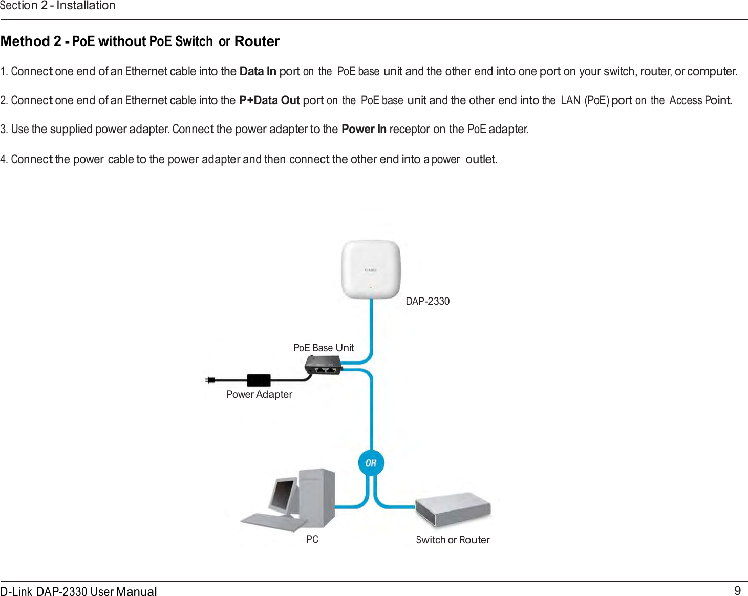9 D-Link DAP-2330 User ManualSection 2 - Installation      Method 2 - PoE without PoE Switch  or Router  1. Connect one end of an Ethernet cable into the Data In port on  the  PoE base unit and the other end into one port on your switch, router, or computer.  2. Connect one end of an Ethernet cable into the P+Data Out port on  the  PoE base unit and the other end into the  LAN (PoE) port on the  Access Point.  3. Use the supplied power adapter. Connect the power adapter to the Power In receptor on the PoE adapter.  4. Connect the power cable to the power adapter and then connect the other end into a power outlet.             DAP-2330    PoE Base Unit    Power Adapter              PC Switch or Router 