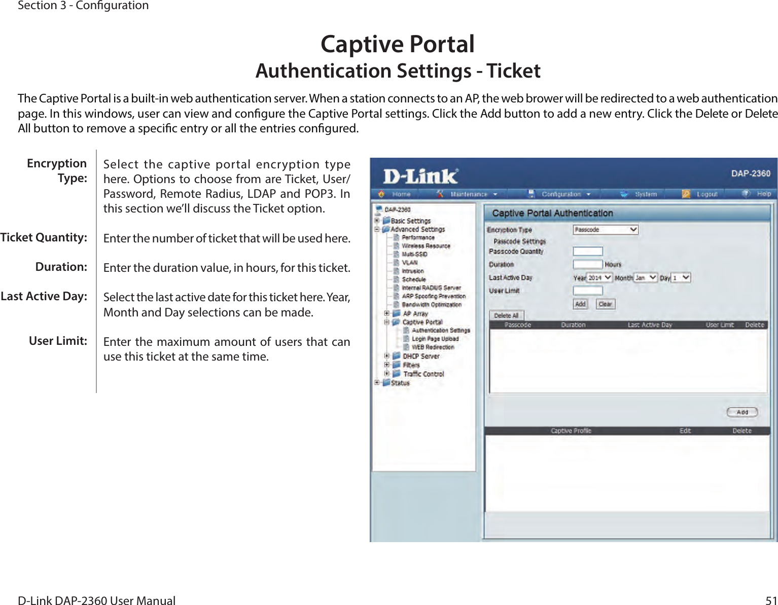51D-Link DAP-2360 User ManualSection 3 - CongurationCaptive Portal Authentication Settings - TicketThe Captive Portal is a built-in web authentication server. When a station connects to an AP, the web brower will be redirected to a web authentication page. In this windows, user can view and congure the Captive Portal settings. Click the Add button to add a new entry. Click the Delete or Delete All button to remove a specic entry or all the entries congured.Select  the captive  portal  encryption type here. Options to choose from are Ticket, User/Password, Remote Radius,  LDAP and POP3.  In this section we’ll discuss the Ticket option.Enter the number of ticket that will be used here.Enter the duration value, in hours, for this ticket.Select the last active date for this ticket here. Year, Month and Day selections can be made.Enter the maximum amount of users that can use this ticket at the same time.Encryption Type:Ticket Quantity:Duration:Last Active Day:User Limit: