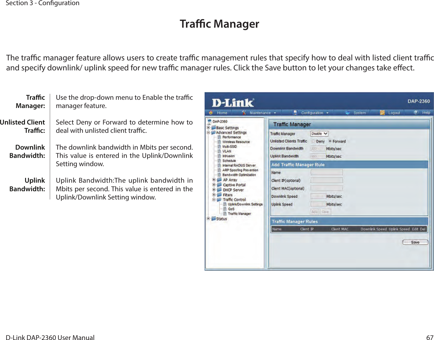 67D-Link DAP-2360 User ManualSection 3 - CongurationTrac ManagerThe trac manager feature allows users to create trac management rules that specify how to deal with listed client trac and specify downlink/ uplink speed for new trac manager rules. Click the Save button to let your changes take eect.Trac Manager: Unlisted Client Trac: Downlink Bandwidth: Uplink Bandwidth:Use the drop-down menu to Enable the trac manager feature. Select  Deny or Forward to determine how to deal with unlisted client trac. The downlink bandwidth in Mbits per second. This value is  entered in  the Uplink/Downlink Setting window. Uplink Bandwidth:The uplink  bandwidth in Mbits per second. This value is entered in the Uplink/Downlink Setting window.