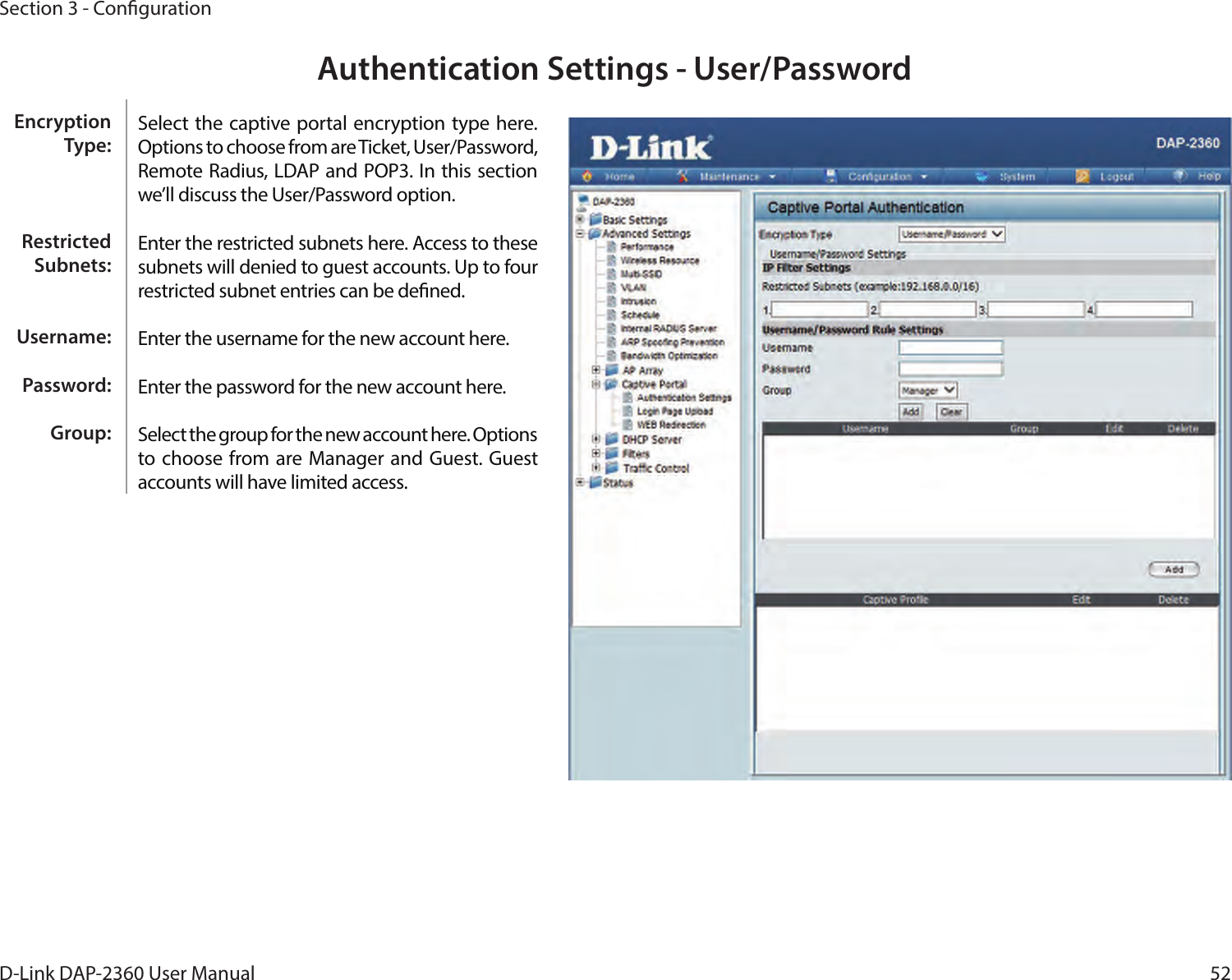 52D-Link DAP-2360 User ManualSection 3 - CongurationAuthentication Settings - User/PasswordSelect the captive portal encryption type here. Options to choose from are Ticket, User/Password, Remote Radius, LDAP and POP3. In this section we’ll discuss the User/Password option.Enter the restricted subnets here. Access to these subnets will denied to guest accounts. Up to four restricted subnet entries can be dened.Enter the username for the new account here.Enter the password for the new account here.Select the group for the new account here. Options to choose from  are Manager and Guest. Guest accounts will have limited access.Encryption Type:Restricted Subnets:Username:Password:Group: