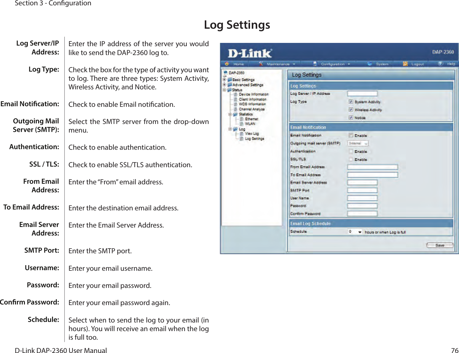 76D-Link DAP-2360 User ManualSection 3 - CongurationLog SettingsEnter the IP address of the server you would like to send the DAP-2360 log to.Check the box for the type of activity you want to log. There are three types: System Activity, Wireless Activity, and Notice.Check to enable Email notication.Select  the SMTP server from the drop-down menu.Check to enable authentication.Check to enable SSL/TLS authentication.Enter the “From” email address.Enter the destination email address.Enter the Email Server Address.Enter the SMTP port.Enter your email username.Enter your email password.Enter your email password again.Select when to send the log to your email (in hours). You will receive an email when the log is full too.Log Server/IP Address:Log Type:Email Notication:Outgoing Mail Server (SMTP):Authentication:SSL / TLS:From Email Address:To Email Address:Email Server Address:SMTP Port:Username:Password:Conrm Password:Schedule:
