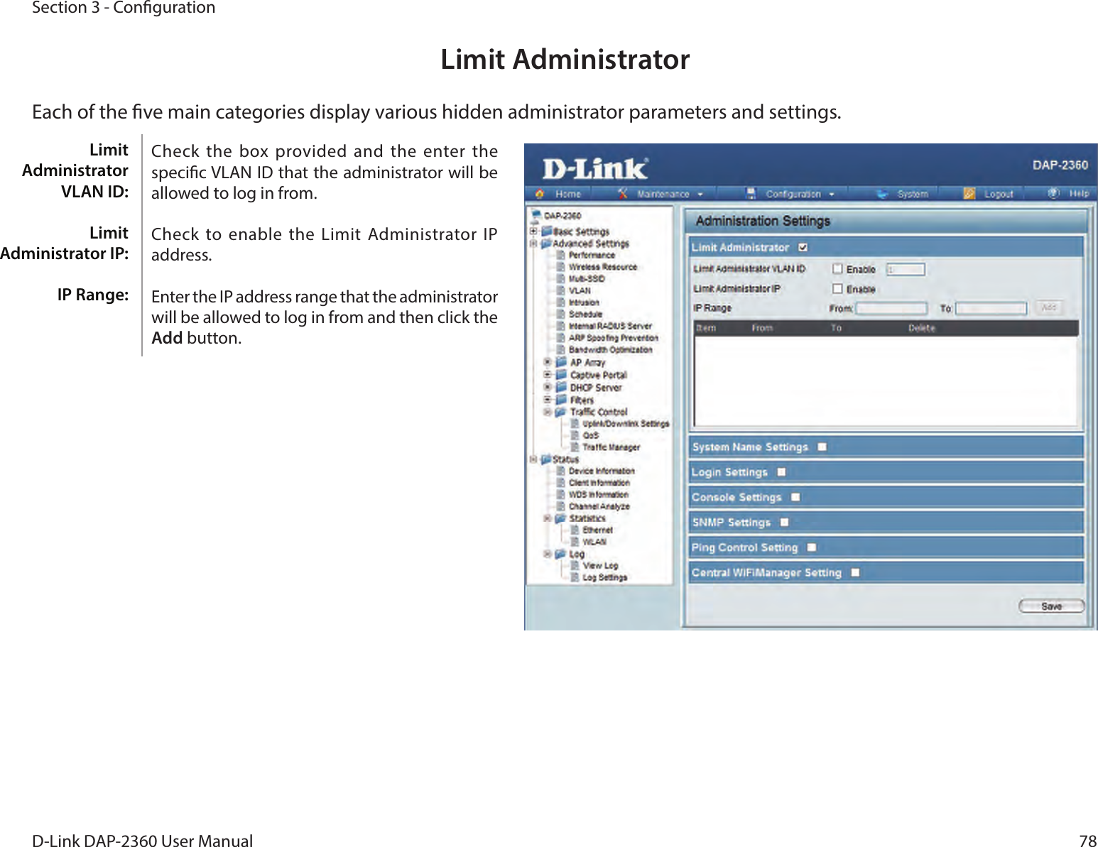 78D-Link DAP-2360 User ManualSection 3 - CongurationLimit AdministratorEach of the ve main categories display various hidden administrator parameters and settings.Check the  box provided and  the enter the specic VLAN ID that the administrator will be allowed to log in from.Check to enable the Limit  Administrator  IP address.Enter the IP address range that the administrator will be allowed to log in from and then click the Add button.Limit Administrator VLAN ID:Limit Administrator IP:IP Range: