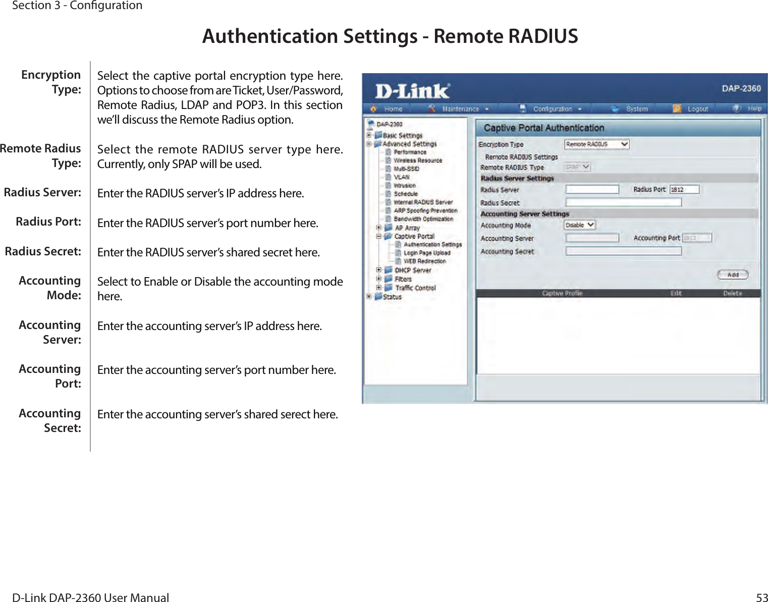 53D-Link DAP-2360 User ManualSection 3 - CongurationAuthentication Settings - Remote RADIUSSelect the captive portal encryption type here. Options to choose from are Ticket, User/Password, Remote Radius, LDAP and POP3. In this section we’ll discuss the Remote Radius option.Select  the remote RADIUS  server  type here. Currently, only SPAP will be used.Enter the RADIUS server’s IP address here.Enter the RADIUS server’s port number here.Enter the RADIUS server’s shared secret here.Select to Enable or Disable the accounting mode here.Enter the accounting server’s IP address here.Enter the accounting server’s port number here.Enter the accounting server’s shared serect here. Encryption Type:Remote Radius Type:Radius Server:Radius Port:Radius Secret:Accounting Mode:Accounting Server:Accounting Port:Accounting Secret: