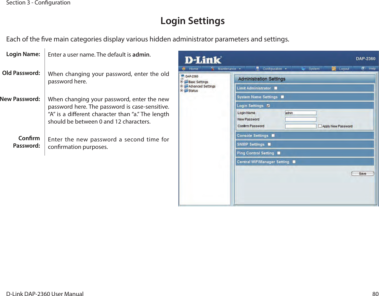 80D-Link DAP-2360 User ManualSection 3 - CongurationLogin SettingsEach of the ve main categories display various hidden administrator parameters and settings.Enter a user name. The default is admin.When changing your password, enter the old password here.When changing your password, enter the new password here. The password is case-sensitive. “A” is a dierent character  than “a.” The length should be between 0 and 12 characters.Enter the new  password a  second time for conrmation purposes.Login Name:Old Password:New Password:Conrm Password: