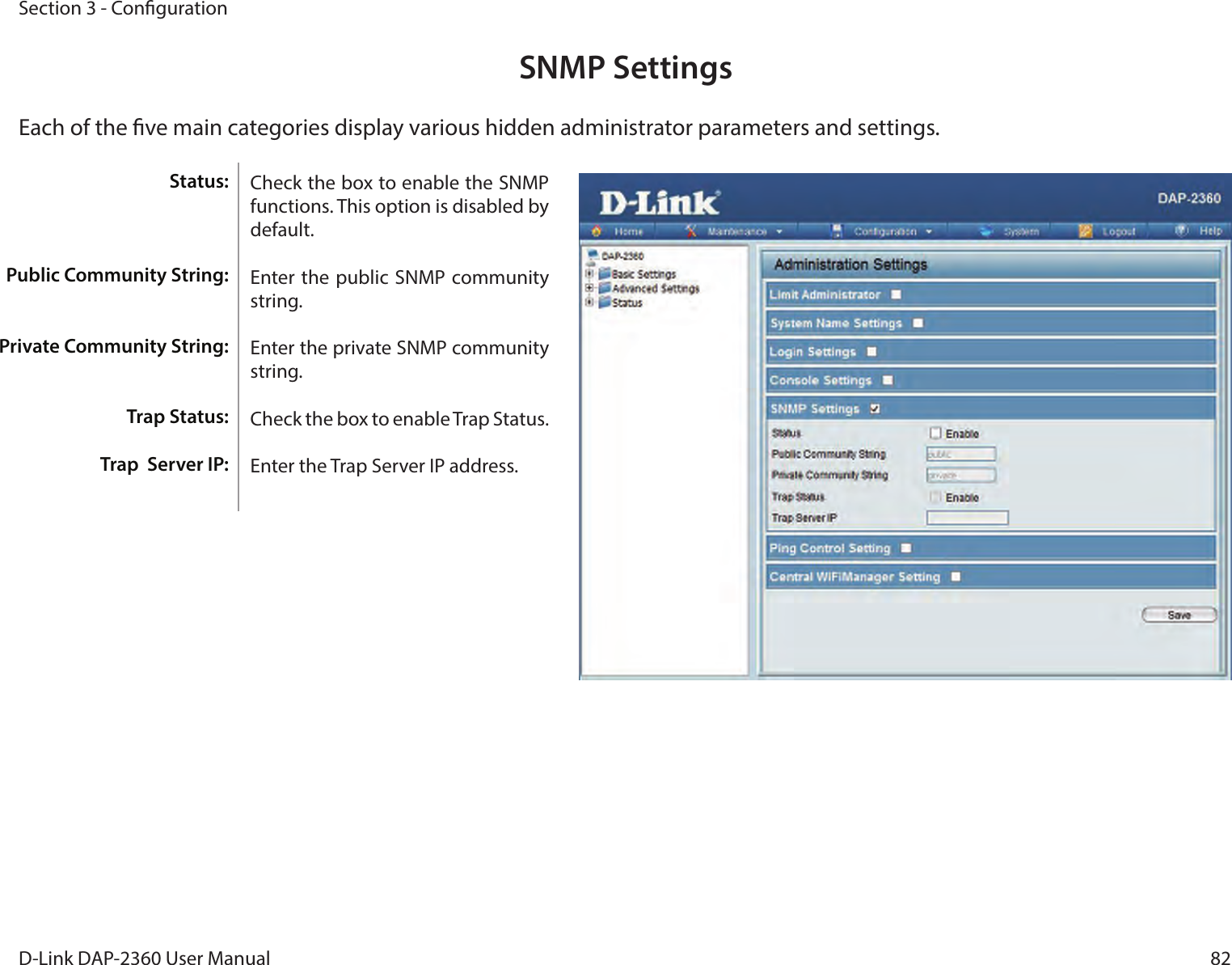 82D-Link DAP-2360 User ManualSection 3 - CongurationSNMP SettingsEach of the ve main categories display various hidden administrator parameters and settings.Check the box to enable the SNMP functions. This option is disabled by default.Enter the public  SNMP community string.Enter the private SNMP community string.Check the box to enable Trap Status.Enter the Trap Server IP address.Status:Public Community String:Private Community String:Trap Status:Trap  Server IP: