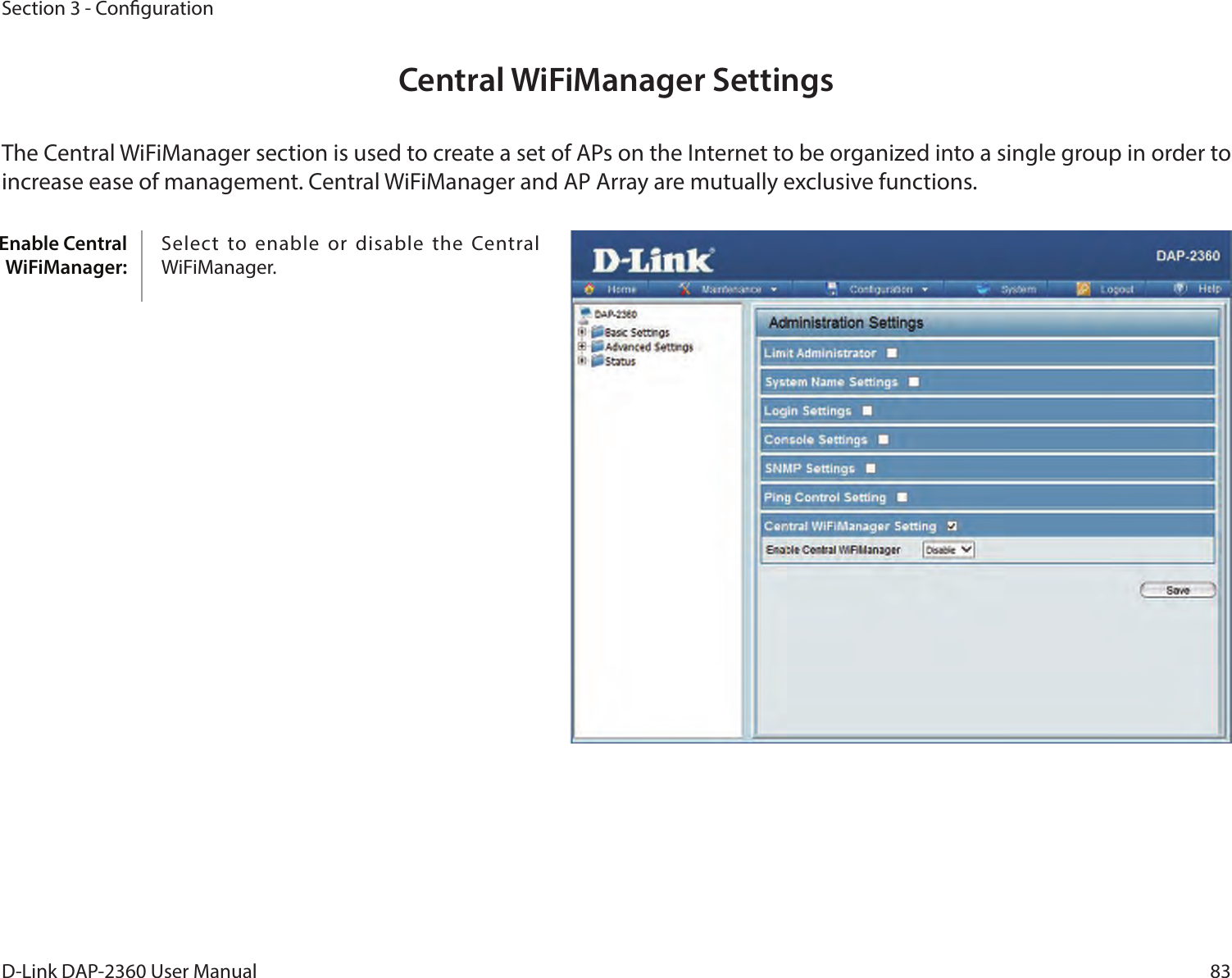 83D-Link DAP-2360 User ManualSection 3 - CongurationEnable Central WiFiManager:Central WiFiManager SettingsThe Central WiFiManager section is used to create a set of APs on the Internet to be organized into a single group in order to increase ease of management. Central WiFiManager and AP Array are mutually exclusive functions.Select  to enable  or disable  the Central WiFiManager.