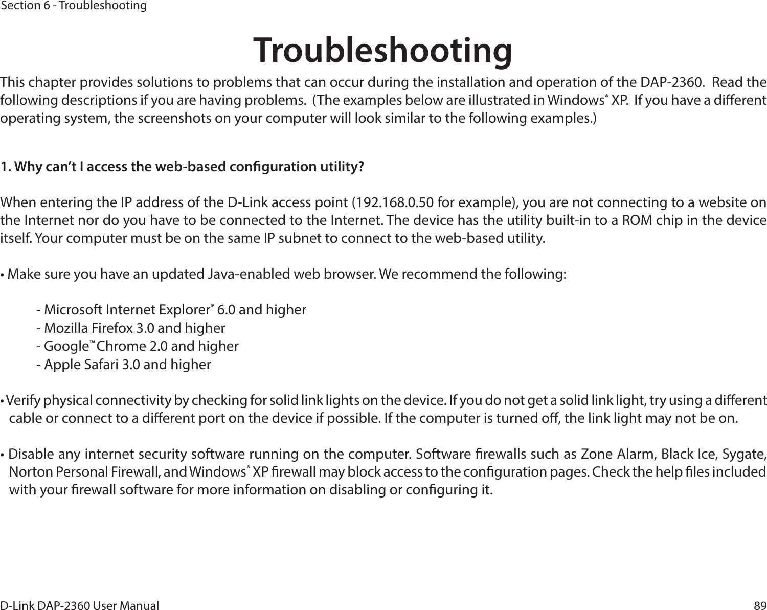 89D-Link DAP-2360 User ManualSection 6 - TroubleshootingTroubleshootingThis chapter provides solutions to problems that can occur during the installation and operation of the DAP-2360.  Read the following descriptions if you are having problems.  (The examples below are illustrated in Windows® XP.  If you have a dierent operating system, the screenshots on your computer will look similar to the following examples.)1. Why can’t I access the web-based conguration utility?When entering the IP address of the D-Link access point (192.168.0.50 for example), you are not connecting to a website on the Internet nor do you have to be connected to the Internet. The device has the utility built-in to a ROM chip in the device itself. Your computer must be on the same IP subnet to connect to the web-based utility. • Make sure you have an updated Java-enabled web browser. We recommend the following: - Microsoft Internet Explorer® 6.0 and higher- Mozilla Firefox 3.0 and higher- Google™ Chrome 2.0 and higher- Apple Safari 3.0 and higher• Verify physical connectivity by checking for solid link lights on the device. If you do not get a solid link light, try using a dierent cable or connect to a dierent port on the device if possible. If the computer is turned o, the link light may not be on.• Disable any internet security software running on the computer. Software rewalls such as Zone Alarm, Black Ice, Sygate, Norton Personal Firewall, and Windows® XP rewall may block access to the conguration pages. Check the help les included with your rewall software for more information on disabling or conguring it.