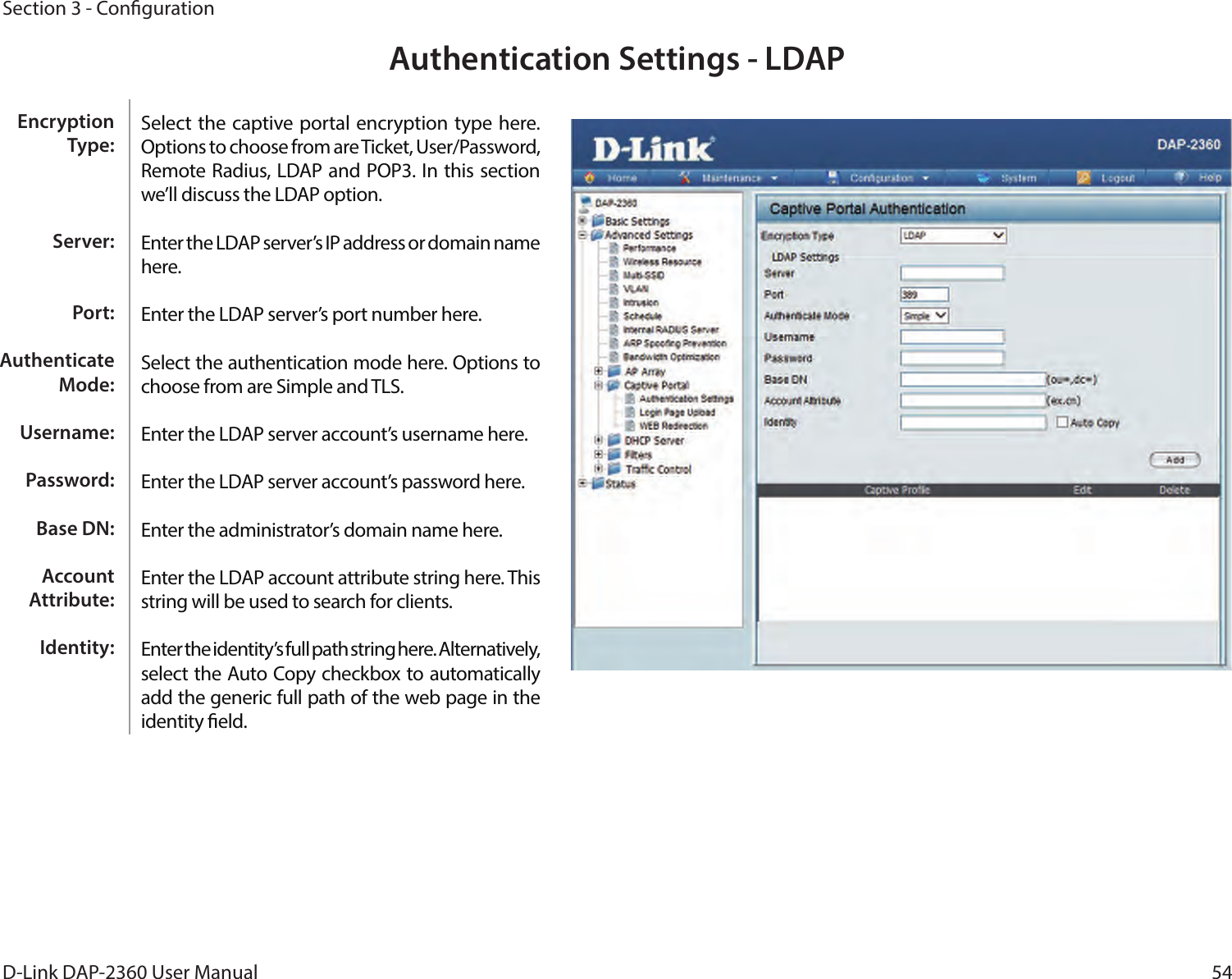 54D-Link DAP-2360 User ManualSection 3 - CongurationAuthentication Settings - LDAPSelect the captive portal encryption type here. Options to choose from are Ticket, User/Password, Remote Radius, LDAP and POP3. In this section we’ll discuss the LDAP option.Enter the LDAP server’s IP address or domain name here.Enter the LDAP server’s port number here.Select the authentication mode here. Options to choose from are Simple and TLS.Enter the LDAP server account’s username here.Enter the LDAP server account’s password here.Enter the administrator’s domain name here.Enter the LDAP account attribute string here. This string will be used to search for clients.Enter the identity’s full path string here. Alternatively, select the Auto Copy checkbox to automatically add the generic full path of the web page in the identity eld.Encryption Type:Server:Port:Authenticate Mode:Username:Password:Base DN:Account Attribute:Identity: