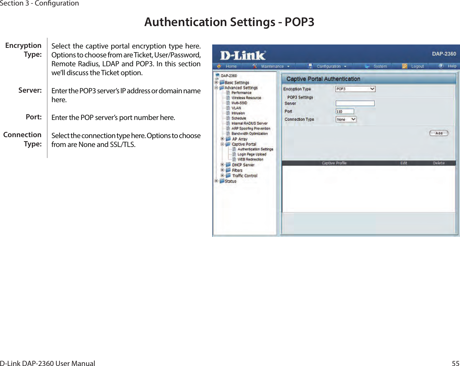 55D-Link DAP-2360 User ManualSection 3 - CongurationAuthentication Settings - POP3Select the captive portal encryption type here. Options to choose from are Ticket, User/Password, Remote Radius, LDAP and POP3. In this section we’ll discuss the Ticket option.Enter the POP3 server’s IP address or domain name here.Enter the POP server’s port number here.Select the connection type here. Options to choose from are None and SSL/TLS.Encryption Type:Server:Port:Connection Type: