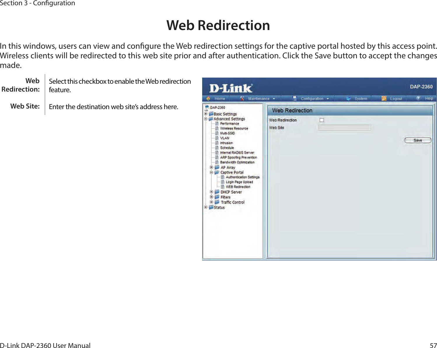 57D-Link DAP-2360 User ManualSection 3 - CongurationWeb RedirectionIn this windows, users can view and congure the Web redirection settings for the captive portal hosted by this access point. Wireless clients will be redirected to this web site prior and after authentication. Click the Save button to accept the changes made.Select this checkbox to enable the Web redirection feature.Enter the destination web site’s address here.Web Redirection:Web Site:
