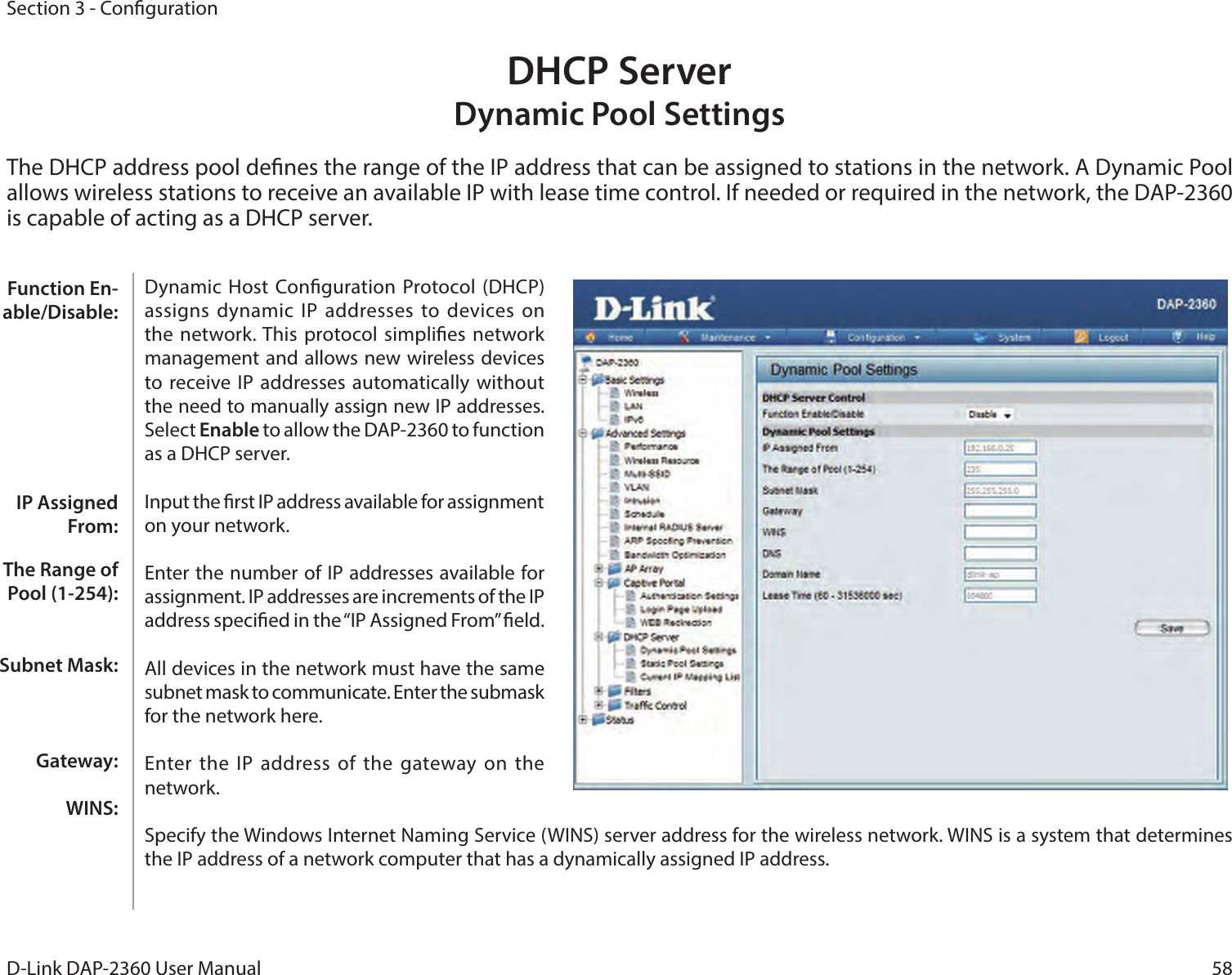 58D-Link DAP-2360 User ManualSection 3 - CongurationDHCP Server Dynamic Pool SettingsThe DHCP address pool denes the range of the IP address that can be assigned to stations in the network. A Dynamic Pool allows wireless stations to receive an available IP with lease time control. If needed or required in the network, the DAP-2360 is capable of acting as a DHCP server.Dynamic  Host  Conguration Protocol  (DHCP) assigns dynamic IP  addresses to devices on the network. This  protocol simplies network management and allows new wireless devices to receive IP addresses automatically without the need to manually assign new IP addresses. Select Enable to allow the DAP-2360 to function as a DHCP server.Input the rst IP address available for assignment on your network.Enter the number of IP addresses available for assignment. IP addresses are increments of the IP address specied in the “IP Assigned From” eld.All devices in the network must have the same subnet mask to communicate. Enter the submask for the network here.Enter the IP  address of the  gateway  on the network.Specify the Windows Internet Naming Service (WINS) server address for the wireless network. WINS is a system that determines the IP address of a network computer that has a dynamically assigned IP address.Function En-able/Disable:IP Assigned From:The Range of Pool (1-254):Subnet Mask:Gateway:WINS: