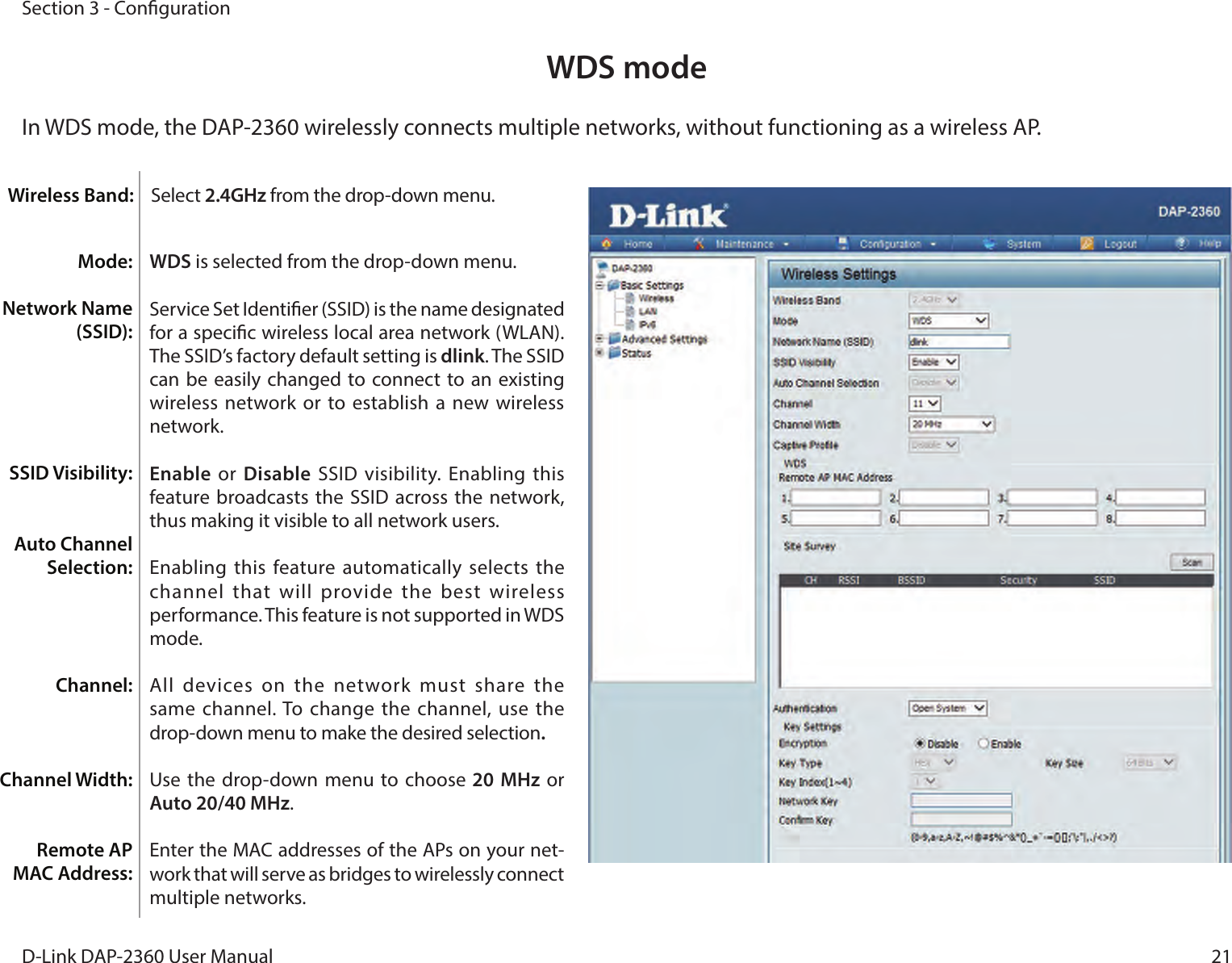 21D-Link DAP-2360 User ManualSection 3 - CongurationWDS modeIn WDS mode, the DAP-2360 wirelessly connects multiple networks, without functioning as a wireless AP.WDS is selected from the drop-down menu.Service Set Identier (SSID) is the name designated for a specic wireless local area network (WLAN). The SSID’s factory default setting is dlink. The SSID can be easily changed to  connect to  an existing wireless network or  to establish a  new wireless network.Enable  or  Disable SSID visibility. Enabling  this feature  broadcasts the SSID  across the network, thus making it visible to all network users.Enabling this feature  automatically selects  the channel that  will  provide the  best  wireless performance. This feature is not supported in WDS mode.All  devices  on  the  network  must  share  the same channel. To change the channel, use  the drop-down menu to make the desired selection.Use the drop-down menu to choose 20 MHz or Auto 20/40 MHz.Enter the MAC addresses of the APs on your net-work that will serve as bridges to wirelessly connect multiple networks.Mode:Network Name (SSID):SSID Visibility:Auto Channel Selection:Channel:Channel Width:Remote AP MAC Address:Wireless Band: Select 2.4GHz from the drop-down menu. 