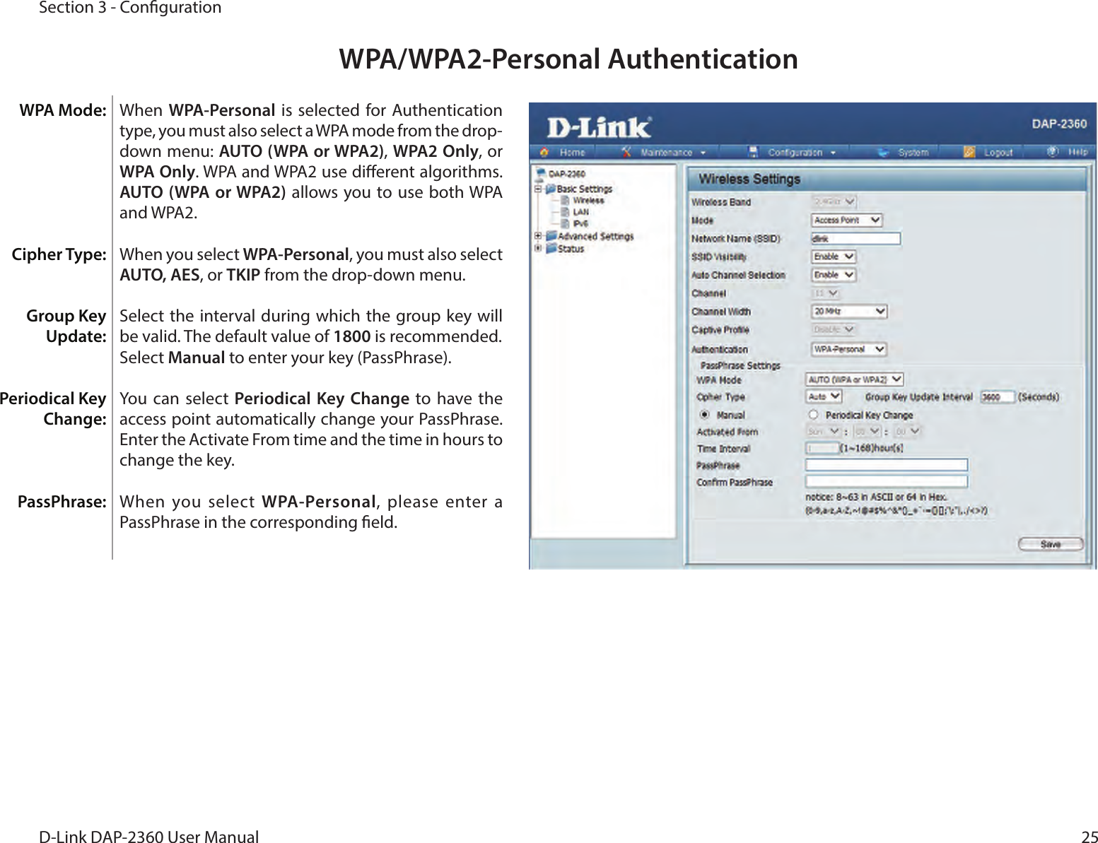 25D-Link DAP-2360 User ManualSection 3 - CongurationWPA/WPA2-Personal AuthenticationWhen WPA-Personal is selected for Authentication type, you must also select a WPA mode from the drop-down menu: AUTO (WPA or WPA2), WPA2 Only, or WPA Only. WPA and WPA2 use dierent algorithms. AUTO (WPA or WPA2) allows you to use  both WPA and WPA2.When you select WPA-Personal, you must also select AUTO, AES, or TKIP from the drop-down menu.Select the interval during which the group key will be valid. The default value of 1800 is recommended.Select Manual to enter your key (PassPhrase). You can  select  Periodical Key Change to  have  the access point automatically change your PassPhrase. Enter the Activate From time and the time in hours to change the key.When you select  WPA-Personal, please enter a PassPhrase in the corresponding eld.WPA Mode: Cipher Type:Group Key Update:Periodical Key Change:PassPhrase: