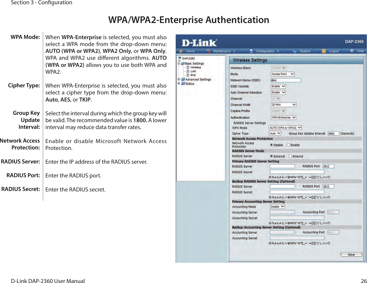 26D-Link DAP-2360 User ManualSection 3 - CongurationWPA/WPA2-Enterprise AuthenticationWhen WPA-Enterprise is selected, you must also select  a WPA mode  from the drop-down menu: AUTO (WPA or WPA2), WPA2 Only, or WPA Only. WPA and WPA2 use dierent algorithms. AUTO (WPA or WPA2) allows you to use both WPA and WPA2. When WPA-Enterprise is selected,  you must also select  a cipher type from the  drop-down menu: Auto, AES, or TKIP.Select the interval during which the group key will be valid. The recommended value is 1800. A lower interval may reduce data transfer rates.Enable or disable Microsoft Network Access Protection.Enter the IP address of the RADIUS server.Enter the RADIUS port.Enter the RADIUS secret.WPA Mode: Cipher Type:Group Key Update Interval:Network Access Protection:RADIUS Server:RADIUS Port:RADIUS Secret: