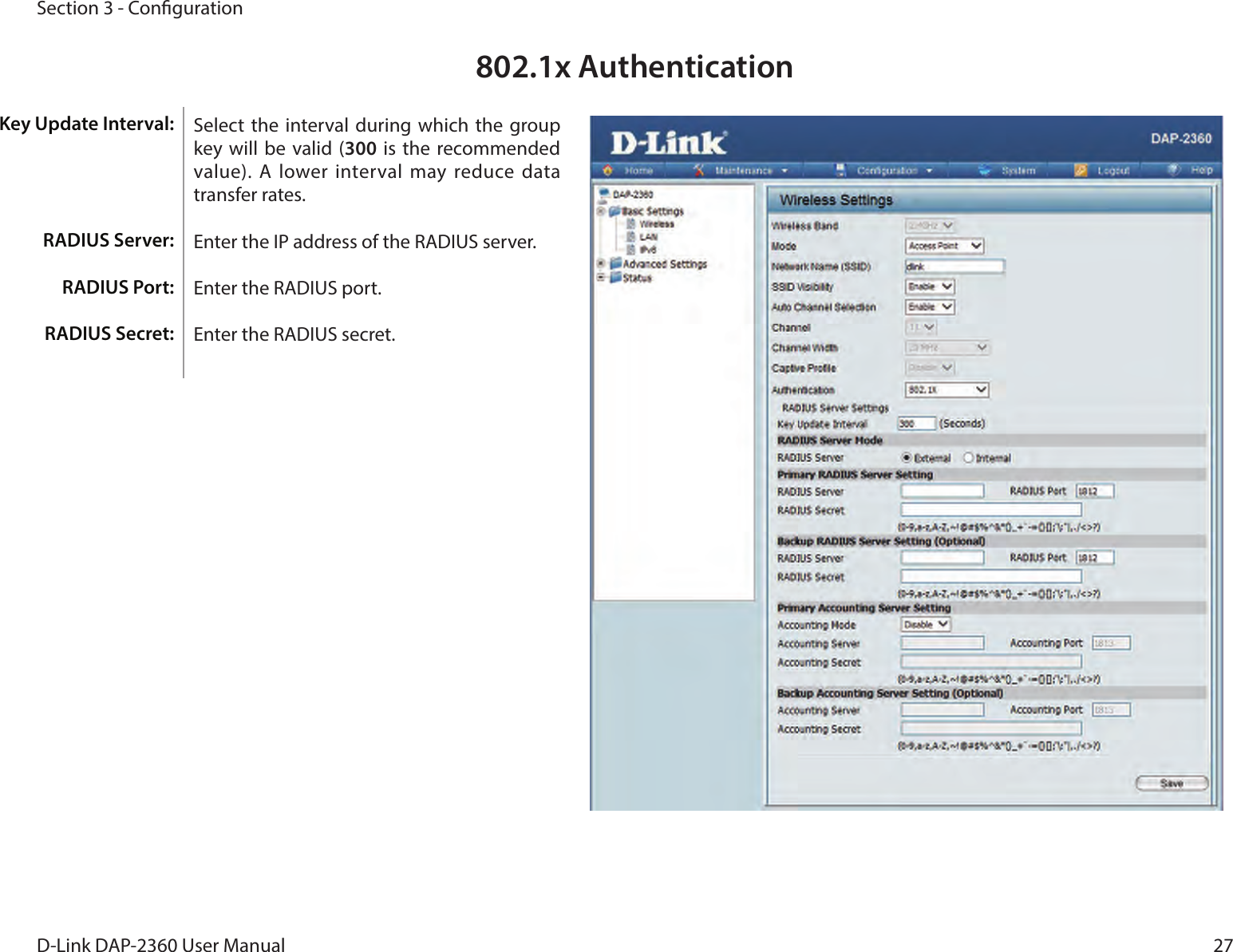27D-Link DAP-2360 User ManualSection 3 - Conguration802.1x AuthenticationSelect  the interval during which  the group key  will  be  valid  (300  is  the  recommended value). A lower interval may reduce data transfer rates.Enter the IP address of the RADIUS server.Enter the RADIUS port.Enter the RADIUS secret.Key Update Interval: RADIUS Server:RADIUS Port:RADIUS Secret:
