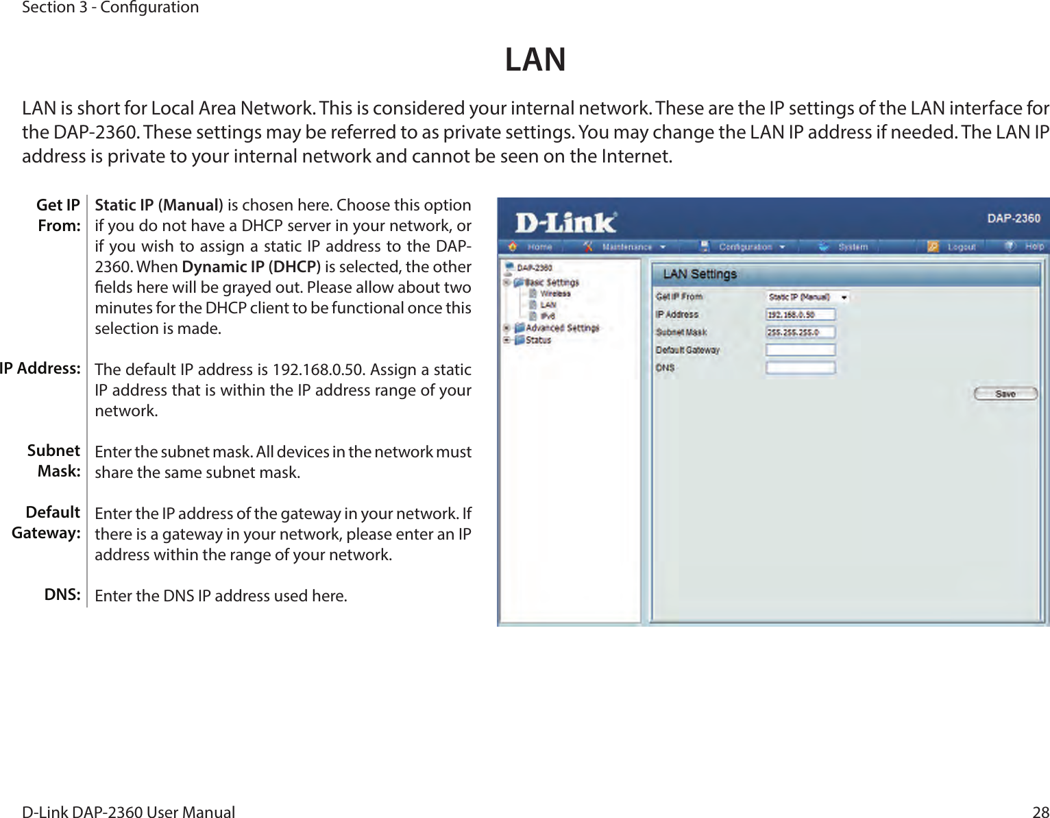28D-Link DAP-2360 User ManualSection 3 - CongurationStatic IP (Manual) is chosen here. Choose this option if you do not have a DHCP server in your network, or if you wish to assign a  static IP address to the DAP-2360. When Dynamic IP (DHCP) is selected, the other elds here will be grayed out. Please allow about two minutes for the DHCP client to be functional once this selection is made. The default IP address is 192.168.0.50. Assign a static IP address that is within the IP address range of your network.Enter the subnet mask. All devices in the network must share the same subnet mask.Enter the IP address of the gateway in your network. If there is a gateway in your network, please enter an IP address within the range of your network.Enter the DNS IP address used here.LAN Get IP From:IP Address:Subnet Mask:Default Gateway: DNS:  LAN is short for Local Area Network. This is considered your internal network. These are the IP settings of the LAN interface for the DAP-2360. These settings may be referred to as private settings. You may change the LAN IP address if needed. The LAN IP address is private to your internal network and cannot be seen on the Internet.