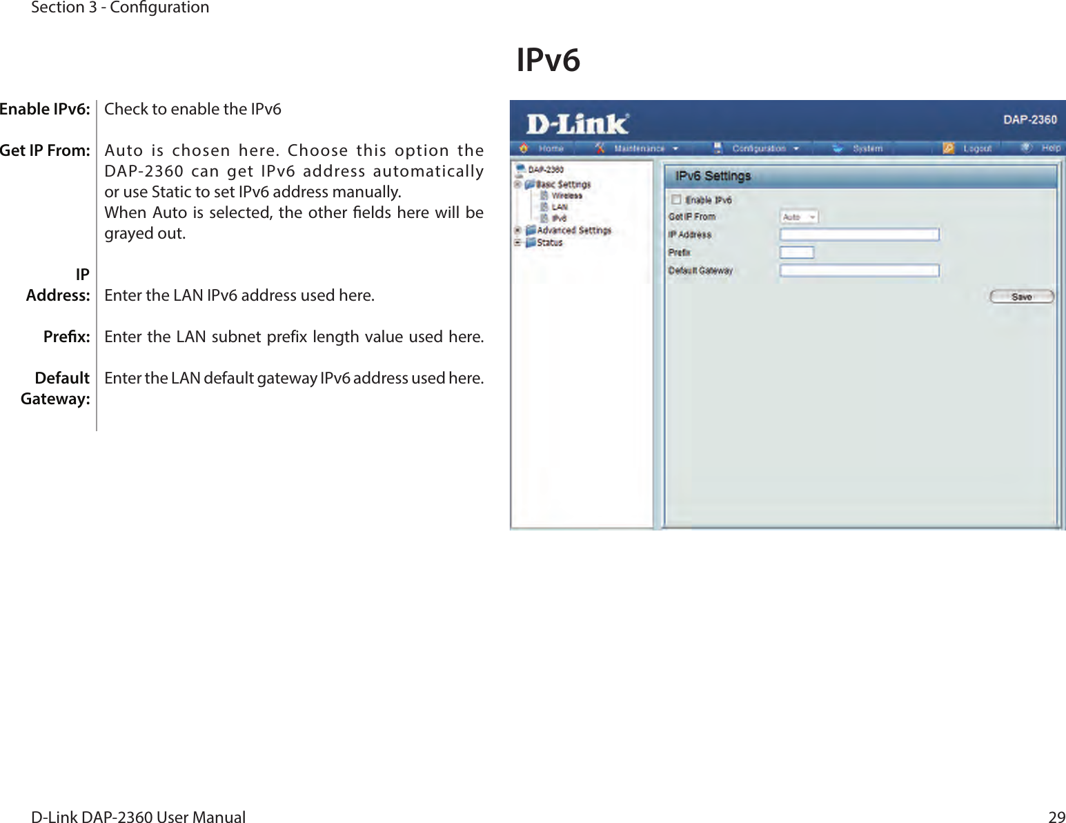 29D-Link DAP-2360 User ManualSection 3 - CongurationCheck to enable the IPv6 Auto  is  chosen  here.  Choose  this  option  the DAP-2360  can  get  IPv6  address automatically  or use Static to set IPv6 address manually.When Auto is selected,  the other  elds here will  be grayed out.Enter the LAN IPv6 address used here.Enter the LAN subnet prefix length value used here. Enter the LAN default gateway IPv6 address used here.IPv6 Enable IPv6: Get IP From:IP  Address:Prex:Default Gateway: 